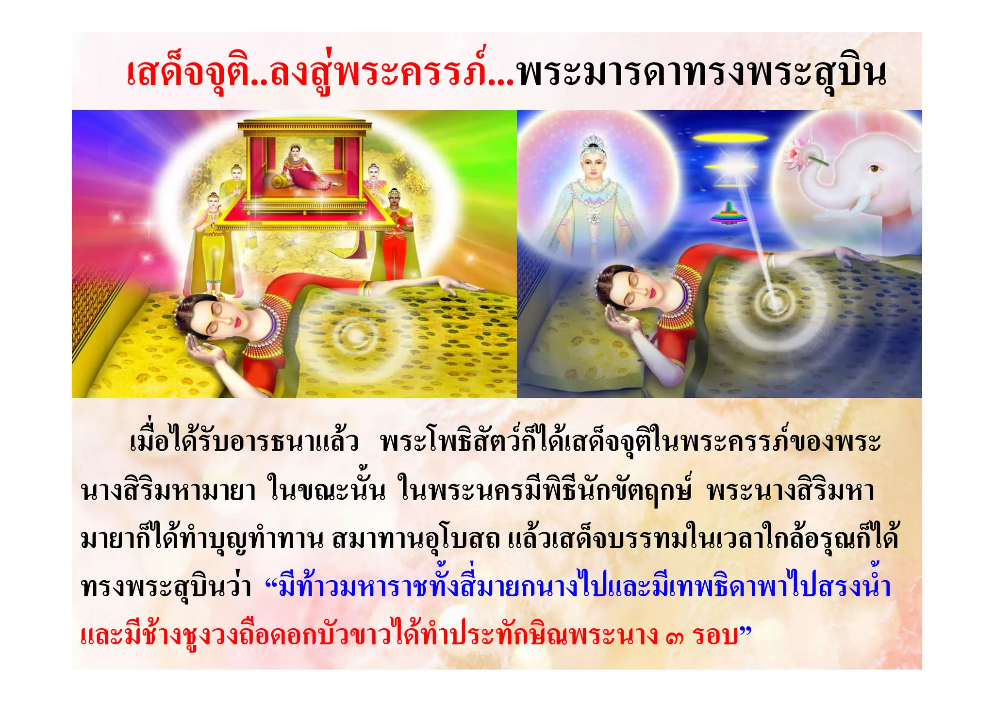 เสด็จจุติ...ลงสูพระครรภ....พระมารดาทรงพระสุบิน
.ลงสู
..พระมารดาทรงพระสุ

เมื่อไดรับอารธนาแลว พระโพธิสัตวก็ไดเสด็จจุติในพระครรภของพระ
นางสิรมหามายา ในขณะนั้น ในพระนครมีพิธีนักขัตฤกษ พระนางสิรมหา
ิ
ิ
มายาก็ไดทําบุญทําทาน สมาทานอุโบสถ แลวเสด็จบรรทมในเวลาใกลอรุณก็ได
ทรงพระสุบินวา “มีทาวมหาราชทั้งสี่มายกนางไปและมีเทพธิดาพาไปสรงน้ํา
และมีชางชูงวงถือดอกบัวขาวไดทําประทักษิณพระนาง ๓ รอบ”
รอบ”

 