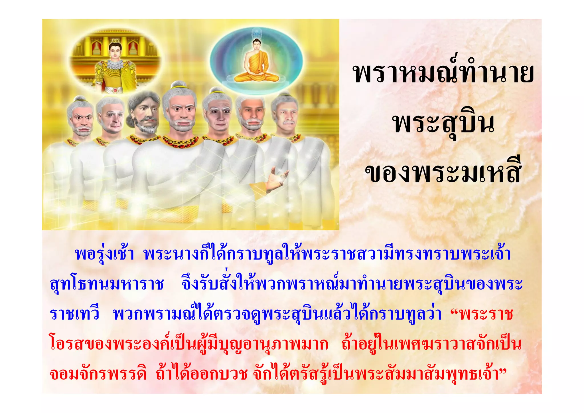 พราหมณทํานาย
พระสุบิน
ของพระมเหสี
พอรุงเชา พระนางก็ไดกราบทูลใหพระราชสวามีทรงทราบพระเจา
สุทโธทนมหาราช จึงรับสั่งใหพวกพราหณมาทํานายพระสุบินของพระ
ราชเทวี พวกพรามณไดตรวจดูพระสุบินแลวไดกราบทูลวา “พระราช
โอรสของพระองคเปนผูมีบุญอานุภาพมาก ถาอยูในเพศฆราวาสจักเปน
จอมจักรพรรดิ ถาไดออกบวช จักไดตรัสรูเปนพระสัมมาสัมพุทธเจา”

 