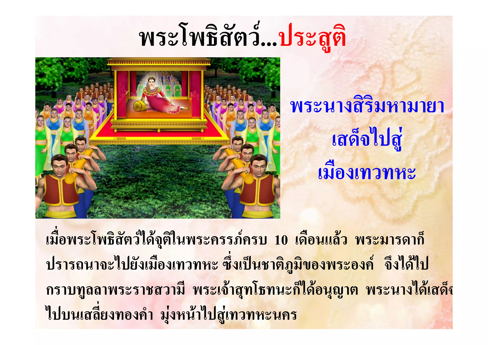 พระโพธิสัตว....ประสูติ
..ประสู
พระนางสิริมหามายา
เสด็จไปสู
เมืองเทวทหะ
เมื่อพระโพธิสัตวไดจุตในพระครรภครบ 10 เดือนแลว พระมารดาก็
ิ
ปรารถนาจะไปยังเมืองเทวทหะ ซึ่งเปนชาติภูมิของพระองค จึงไดไป
กราบทูลลาพระราชสวามี พระเจาสุทโธทนะก็ไดอนุญาต พระนางไดเสด็จ
ไปบนเสลี่ยงทองคํา มุงหนาไปสูเทวทหะนคร


 