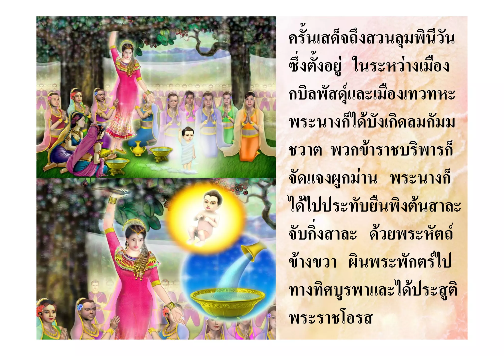 ครั้นเสด็จถึงสวนลุมพินีวัน
ซึ่งตังอยู ในระหวางเมือง
้
กบิลพัสดุและเมืองเทวทหะ
พระนางก็ไดบังเกิดลมกัมม
ชวาต พวกขาราชบริพารก็
จัดแจงผูกมาน พระนางก็
ไดไปประทับยืนพิงตนสาละ
จับกิ่งสาละ ดวยพระหัตถ
ขางขวา ผินพระพักตรไป
ทางทิศบูรพาและไดประสูติ
พระราชโอรส

 