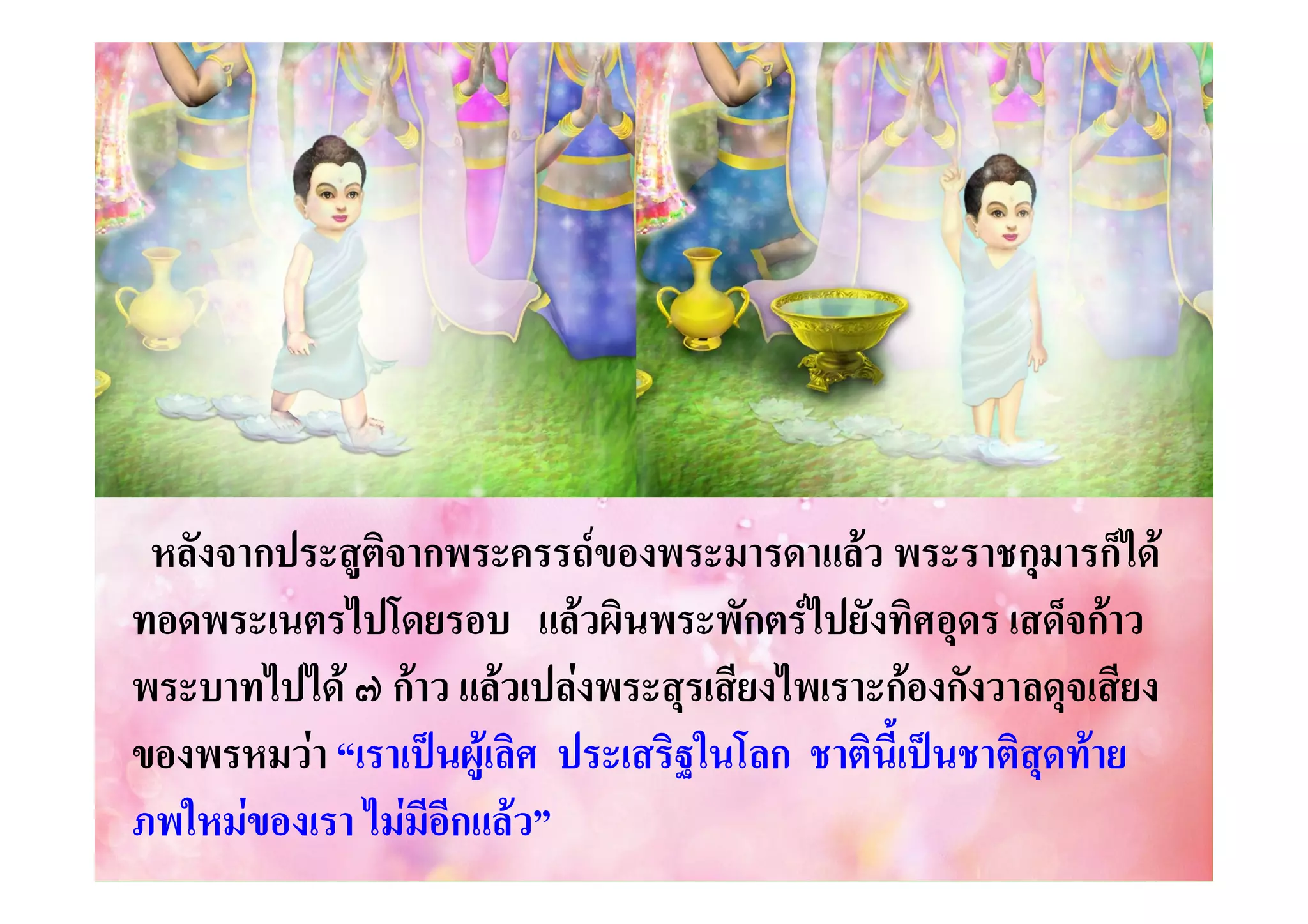 หลังจากประสูติจากพระครรถของพระมารดาแลว พระราชกุมารก็ได
ทอดพระเนตรไปโดยรอบ แลวผินพระพักตรไปยังทิศอุดร เสด็จกาว
พระบาทไปได ๗ กาว แลวเปลงพระสุรเสียงไพเราะกองกังวาลดุจเสียง
ของพรหมวา “เราเปนผูเลิศ ประเสริฐในโลก ชาตินี้เปนชาติสดทาย
ุ
ภพใหมของเรา ไมมีอีกแลว”

 