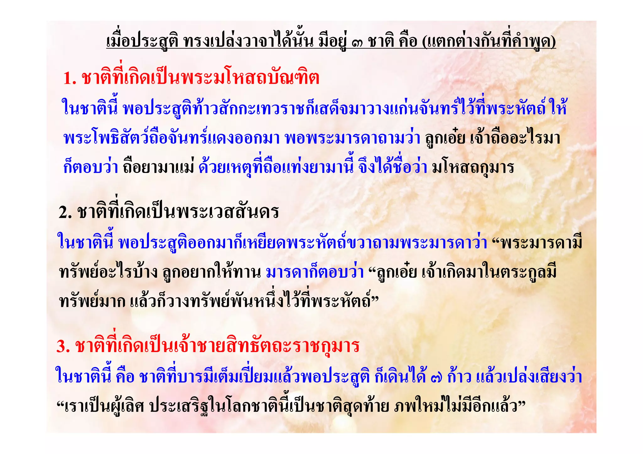 เมื่อประสูติ ทรงเปลงวาจาไดนั้น มีอยู ๓ ชาติ คือ (แตกตางกันที่คําพูด)

1. ชาติที่เกิดเปนพระมโหสถบัณฑิต
ในชาตินี้ พอประสูติทาวสักกะเทวราชก็เสด็จมาวางแกนจันทรไวที่พระหัตถ ให
พระโพธิสัตวถือจันทรแดงออกมา พอพระมารดาถามวา ลูกเอย เจาถืออะไรมา
ก็ตอบวา ถือยามาแม ดวยเหตุที่ถือแทงยามานี้ จึงไดชื่อวา มโหสถกุมาร

2. ชาติที่เกิดเปนพระเวสสันดร
ในชาตินี้ พอประสูติออกมาก็เหยียดพระหัตถขวาถามพระมารดาวา “พระมารดามี
ทรัพยอะไรบาง ลูกอยากใหทาน มารดาก็ตอบวา “ลูกเอย เจาเกิดมาในตระกูลมี
ทรัพยมาก แลวก็วางทรัพยพันหนึ่งไวที่พระหัตถ”

3. ชาติที่เกิดเปนเจาชายสิทธัตถะราชกุมาร
ในชาตินี้ คือ ชาติที่บารมีเต็มเปยมแลวพอประสูติ ก็เดินได ๗ กาว แลวเปลงเสียงวา
“เราเปนผูเลิศ ประเสริฐในโลกชาตินี้เปนชาติสุดทาย ภพใหมไมมีอีกแลว”

 