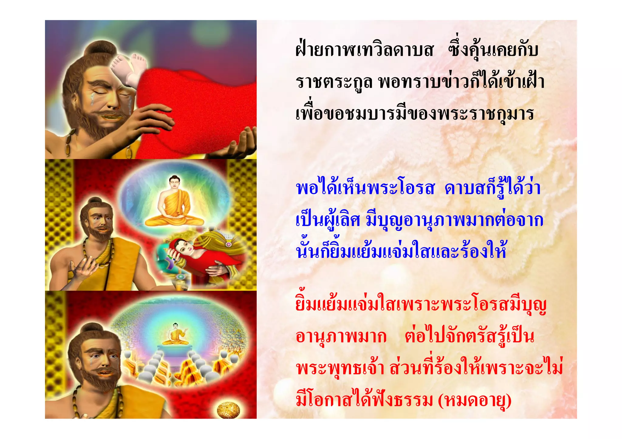 ฝายกาฬเทวิลดาบส ซึ่งคุนเคยกับ
ราชตระกูล พอทราบขาวก็ไดเขาเฝา
เพื่อขอชมบารมีของพระราชกุมาร
พอไดเห็นพระโอรส ดาบสก็รูไดวา
เปนผูเลิศ มีบุญอานุภาพมากตอจาก
นั้นก็ยิ้มแยมแจมใสและรองให
ยิ้มแยมแจมใสเพราะพระโอรสมีบุญ
อานุภาพมาก ตอไปจักตรัสรูเปน
พระพุทธเจา สวนที่รองใหเพราะจะไม
มีโอกาสไดฟงธรรม (หมดอายุ)

 