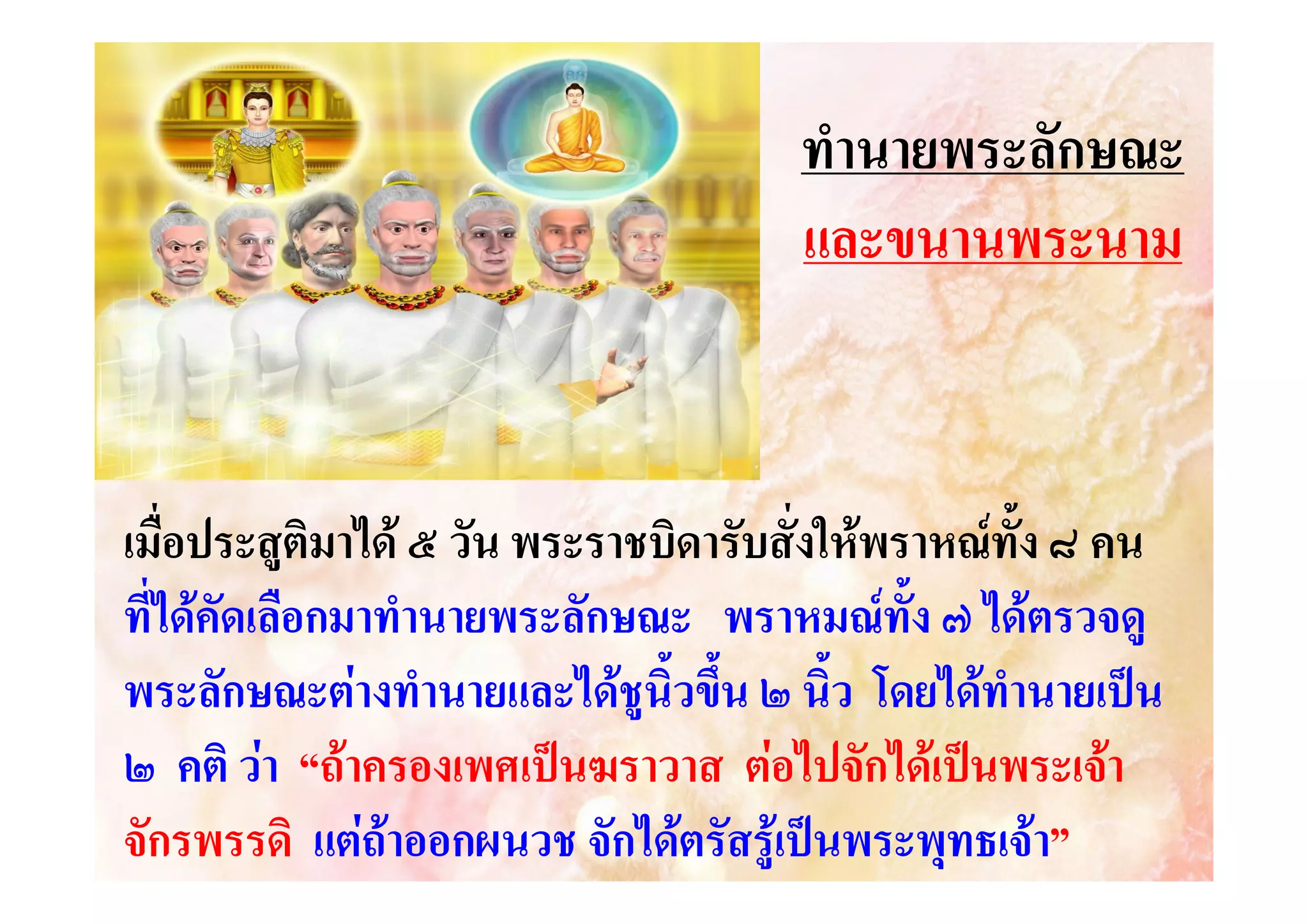 ทํานายพระลักษณะ
และขนานพระนาม

เมื่อประสูติมาได ๕ วัน พระราชบิดารับสั่งใหพราหณทั้ง ๘ คน
ที่ไดคัดเลือกมาทํานายพระลักษณะ พราหมณทั้ง ๗ ไดตรวจดู
พระลักษณะตางทํานายและไดชูนิ้วขึน ๒ นิ้ว โดยไดทํานายเปน
้
๒ คติ วา “ถาครองเพศเปนฆราวาส ตอไปจักไดเปนพระเจา
จักรพรรดิ แตถาออกผนวช จักไดตรัสรูเปนพระพุทธเจา”

 
