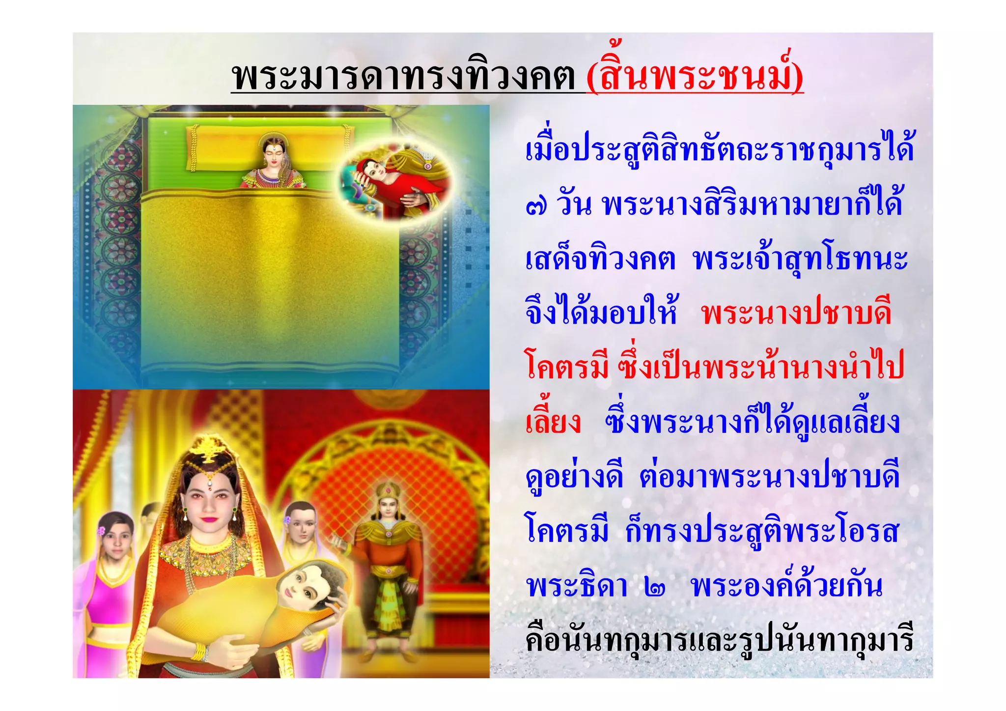 พระมารดาทรงทิวงคต (สิ้นพระชนม)
เมื่อประสูติสิทธัตถะราชกุมารได
๗ วัน พระนางสิริมหามายาก็ได
เสด็จทิวงคต พระเจาสุทโธทนะ
จึงไดมอบให พระนางปชาบดี
โคตรมี ซึ่งเปนพระนานางนําไป
เลี้ยง ซึ่งพระนางก็ไดดูแลเลี้ยง
ดูอยางดี ตอมาพระนางปชาบดี
โคตรมี ก็ทรงประสูติพระโอรส
พระธิดา ๒ พระองคดวยกัน
คือนันทกุมารและรูปนันทากุมารี

 
