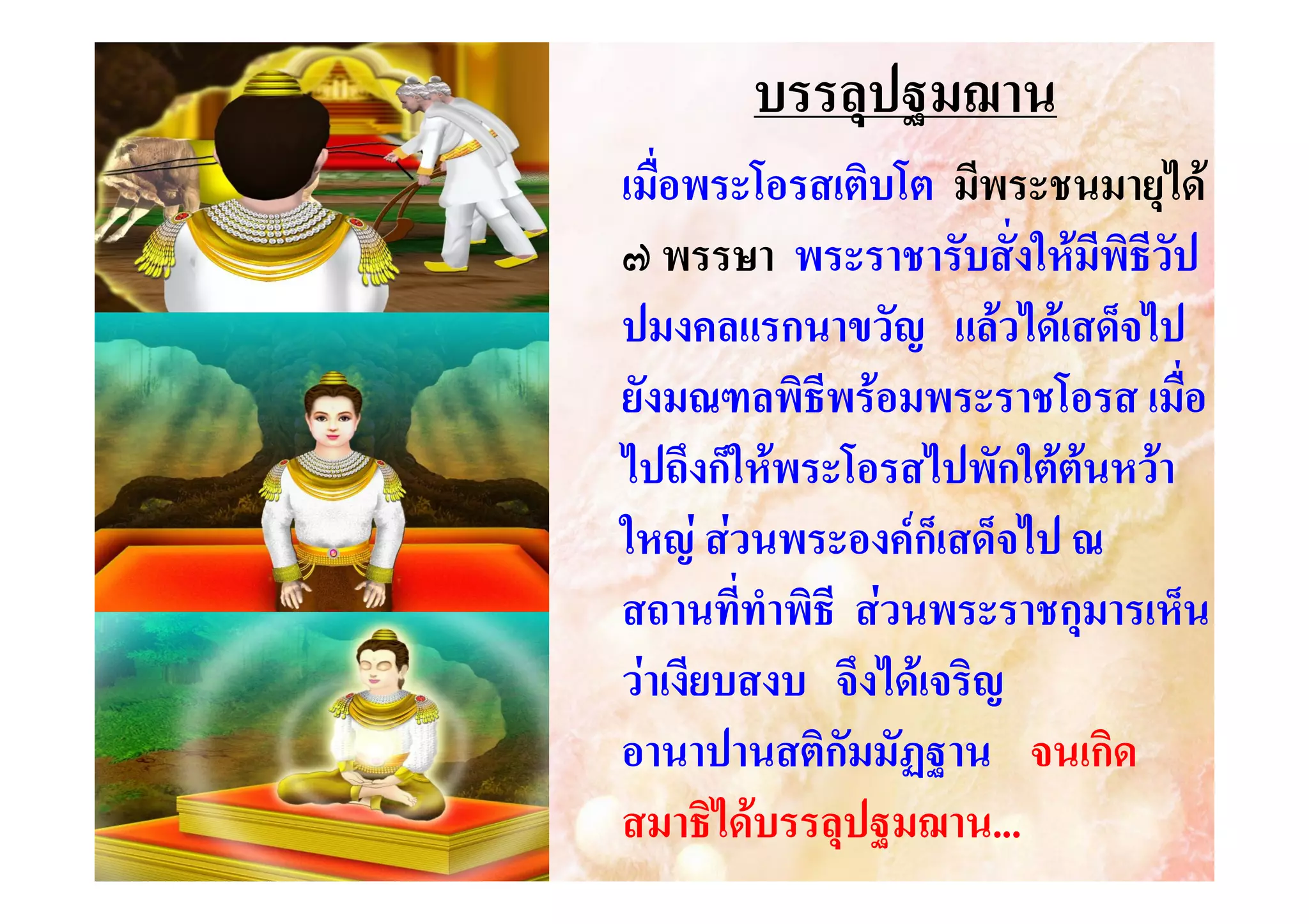 บรรลุปฐมฌาน
เมื่อพระโอรสเติบโต มีพระชนมายุได
๗ พรรษา พระราชารับสั่งใหมีพิธีวัป
ปมงคลแรกนาขวัญ แลวไดเสด็จไป
ยังมณฑลพิธีพรอมพระราชโอรส เมื่อ
ไปถึงก็ใหพระโอรสไปพักใตตนหวา
ใหญ สวนพระองคก็เสด็จไป ณ
สถานที่ทําพิธี สวนพระราชกุมารเห็น
วาเงียบสงบ จึงไดเจริญ
อานาปานสติกัมมัฏฐาน จนเกิด
สมาธิไดบรรลุปฐมฌาน...
ฐมฌาน...

 