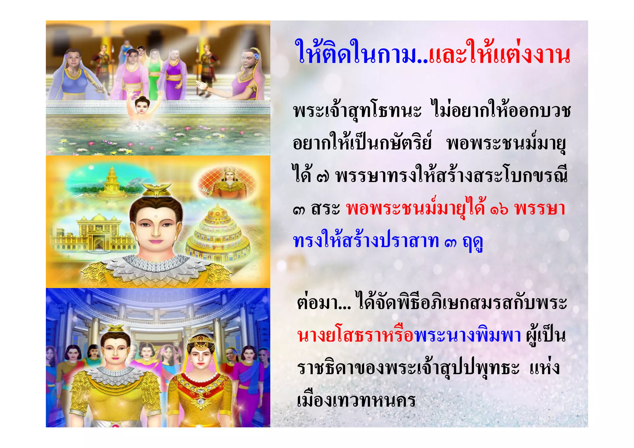 ใหติดในกาม..และใหแตงงาน
ในกาม..และให
พระเจาสุทโธทนะ ไมอยากใหออกบวช
อยากใหเปนกษัตริย พอพระชนมมายุ
ได ๗ พรรษาทรงใหสรางสระโบกขรณี
๓ สระ พอพระชนมมายุได ๑๖ พรรษา
ทรงใหสรางปราสาท ๓ ฤดู
ตอมา... ไดจดพิธีอภิเษกสมรสกับพระ
มา... ั
นางยโสธราหรือพระนางพิมพา ผูเปน
ราชธิดาของพระเจาสุปปพุทธะ แหง
เมืองเทวทหนคร

 