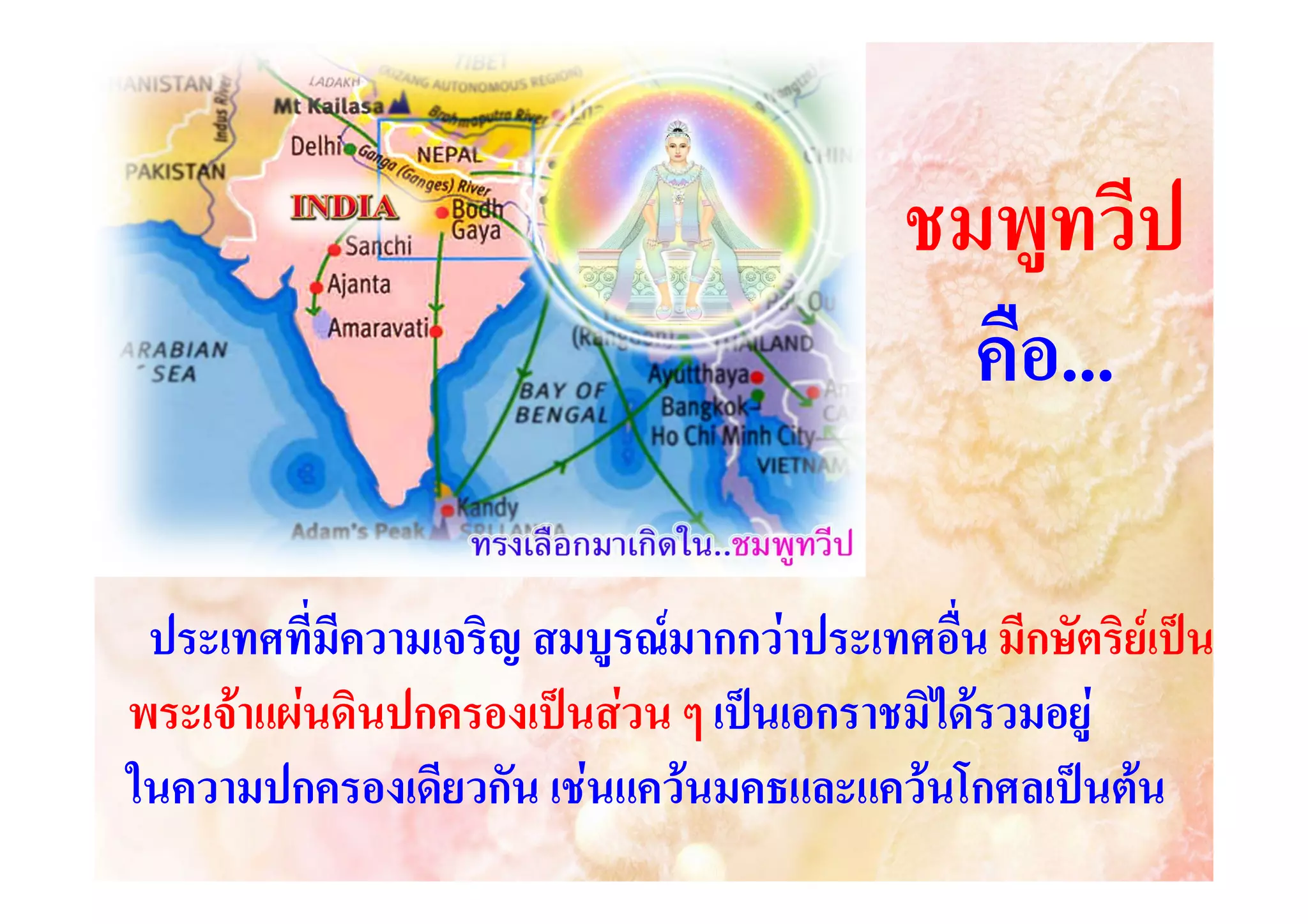 ชมพูทวีป
คือ...
ประเทศที่มีความเจริญ สมบูรณมากกวาประเทศอื่น มีกษัตริยเปน
พระเจาแผนดินปกครองเปนสวน ๆ เปนเอกราชมิไดรวมอยู
ในความปกครองเดียวกัน เชนแควนมคธและแควนโกศลเปนตน

 