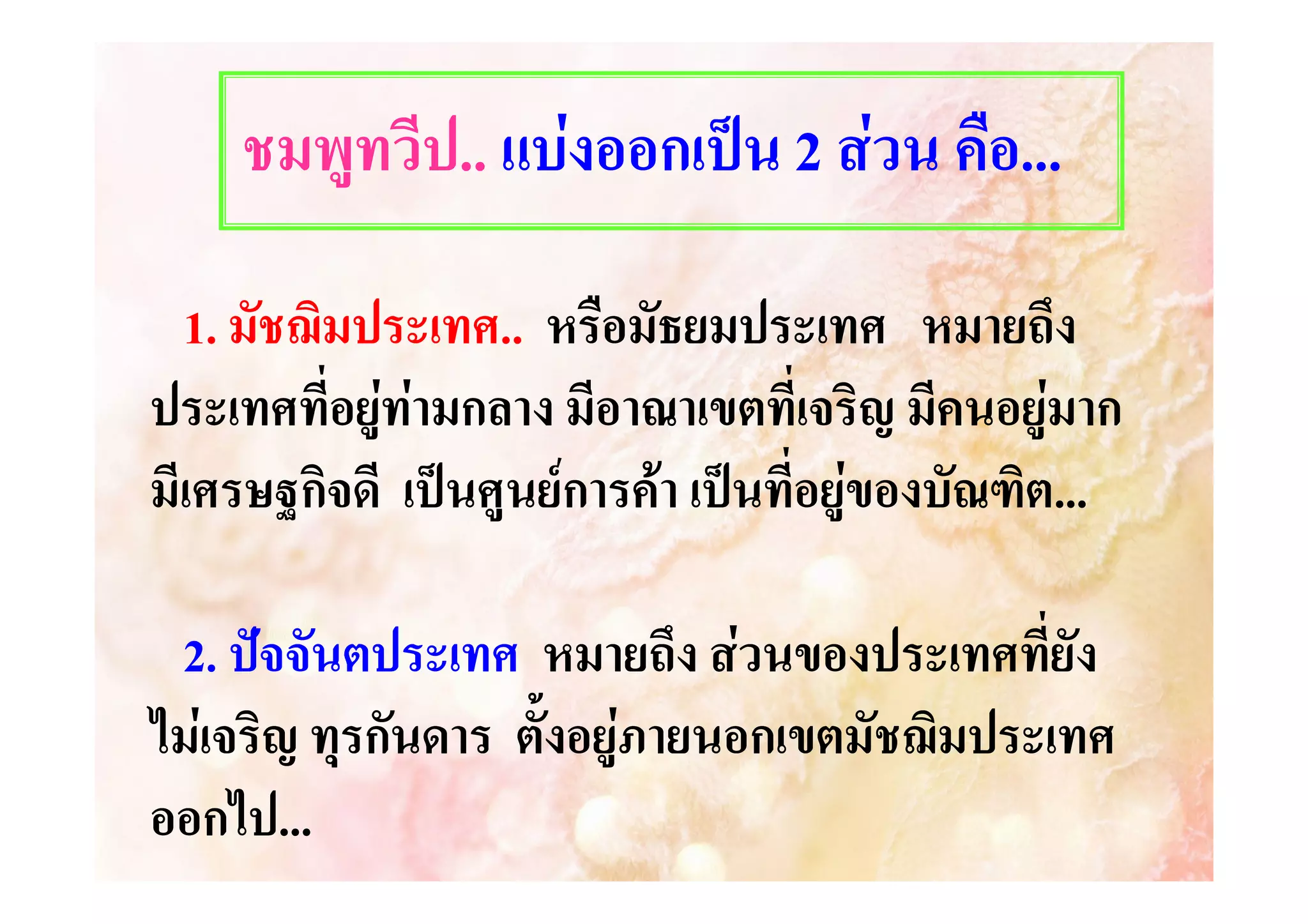 ชมพูทวีป.. แบงออกเปน 2 สวน คือ...
1. มัชฌิมประเทศ.. หรือมัธยมประเทศ หมายถึง
ประเทศ..
ประเทศที่อยูทามกลาง มีอาณาเขตที่เจริญ มีคนอยูมาก
มีเศรษฐกิจดี เปนศูนยการคา เปนที่อยูของบัณฑิต...
2. ปจจันตประเทศ หมายถึง สวนของประเทศที่ยัง
ไมเจริญ ทุรกันดาร ตั้งอยูภายนอกเขตมัชฌิมประเทศ
ออกไป...
ออกไป...

 