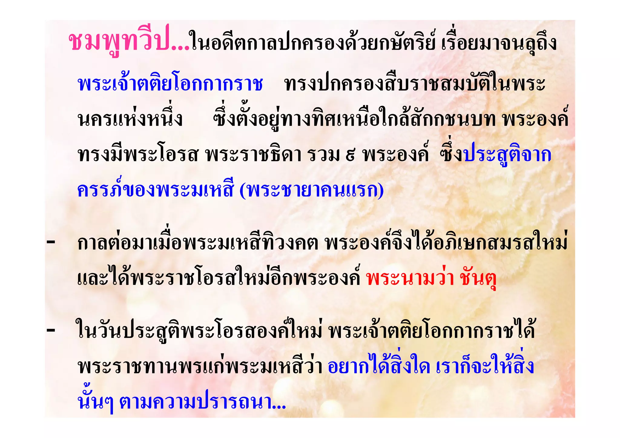 ชมพูทวีป...ในอดีตกาลปกครองดวยกษัตริย เรื่อยมาจนลุถึง
พระเจาตติยโอกกากราช ทรงปกครองสืบราชสมบัตในพระ
ิ
นครแหงหนึ่ง ซึ่งตั้งอยูทางทิศเหนือใกลสักกชนบท พระองค
ทรงมีพระโอรส พระราชธิดา รวม ๙ พระองค ซึ่งประสูติจาก
ครรภของพระมเหสี (พระชายาคนแรก)
พระชายาคนแรก)
- กาลตอมาเมื่อพระมเหสีทิวงคต พระองคจึงไดอภิเษกสมรสใหม
และไดพระราชโอรสใหมอีกพระองค พระนามวา ชันตุ
- ในวันประสูติพระโอรสองคใหม พระเจาตติยโอกกากราชได
พระราชทานพรแกพระมเหสีวา อยากไดสิ่งใด เราก็จะใหสิ่ง
นั้นๆ ตามความปรารถนา...
ตามความปรารถนา...

 