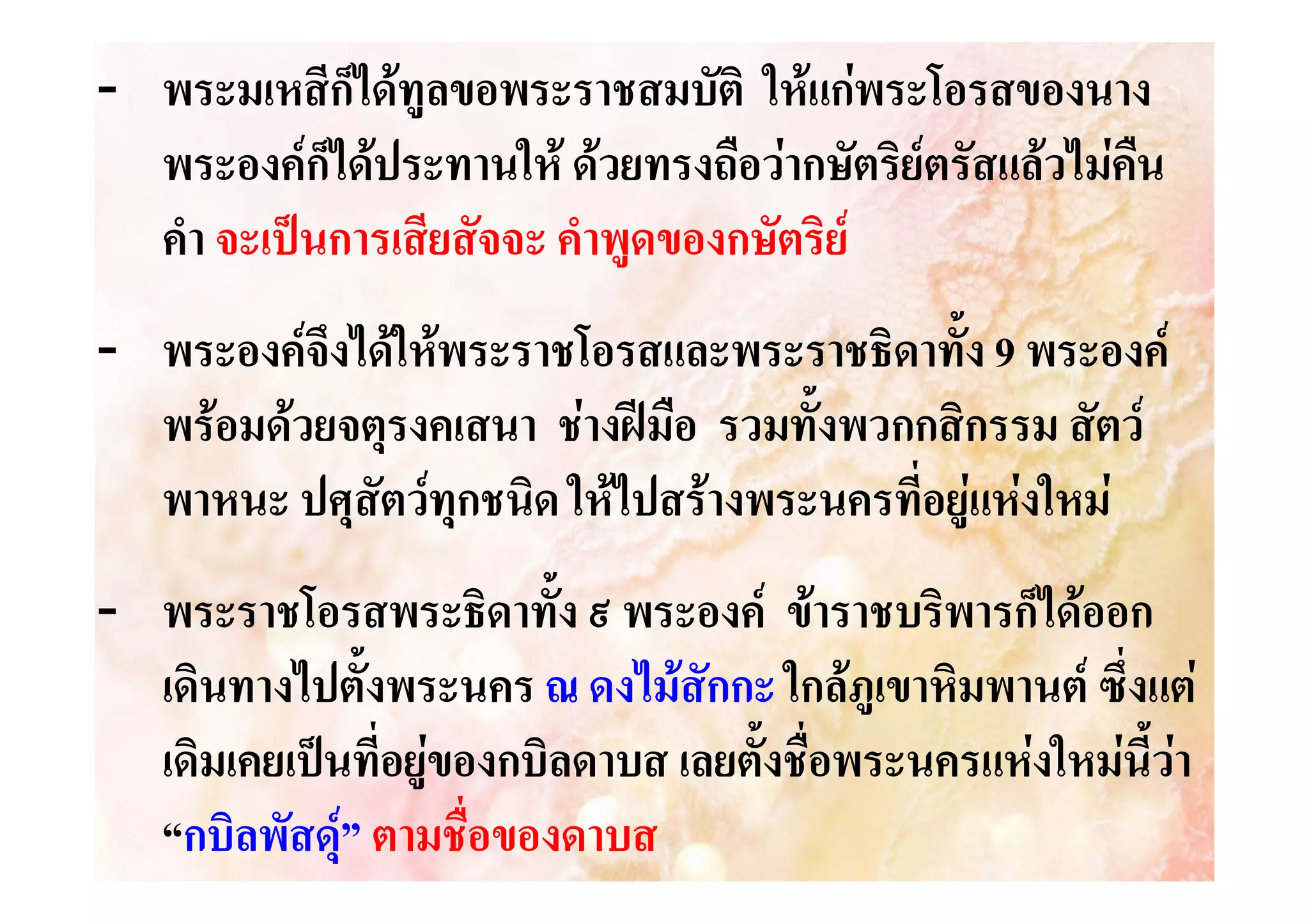 - พระมเหสีก็ไดทูลขอพระราชสมบัติ ใหแกพระโอรสของนาง
พระองคก็ไดประทานให ดวยทรงถือวากษัตริยตรัสแลวไมคน
ื
คํา จะเปนการเสียสัจจะ คําพูดของกษัตริย
- พระองคจึงไดใหพระราชโอรสและพระราชธิดาทั้ง 9 พระองค
พรอมดวยจตุรงคเสนา ชางฝมือ รวมทั้งพวกกสิกรรม สัตว
พาหนะ ปศุสัตวทุกชนิด ใหไปสรางพระนครที่อยูแหงใหม
- พระราชโอรสพระธิดาทั้ง ๙ พระองค ขาราชบริพารก็ไดออก
เดินทางไปตั้งพระนคร ณ ดงไมสักกะ ใกลภูเขาหิมพานต ซึ่งแต
เดิมเคยเปนที่อยูของกบิลดาบส เลยตั้งชื่อพระนครแหงใหมนี้วา
“กบิลพัสดุ” ตามชื่อของดาบส


 