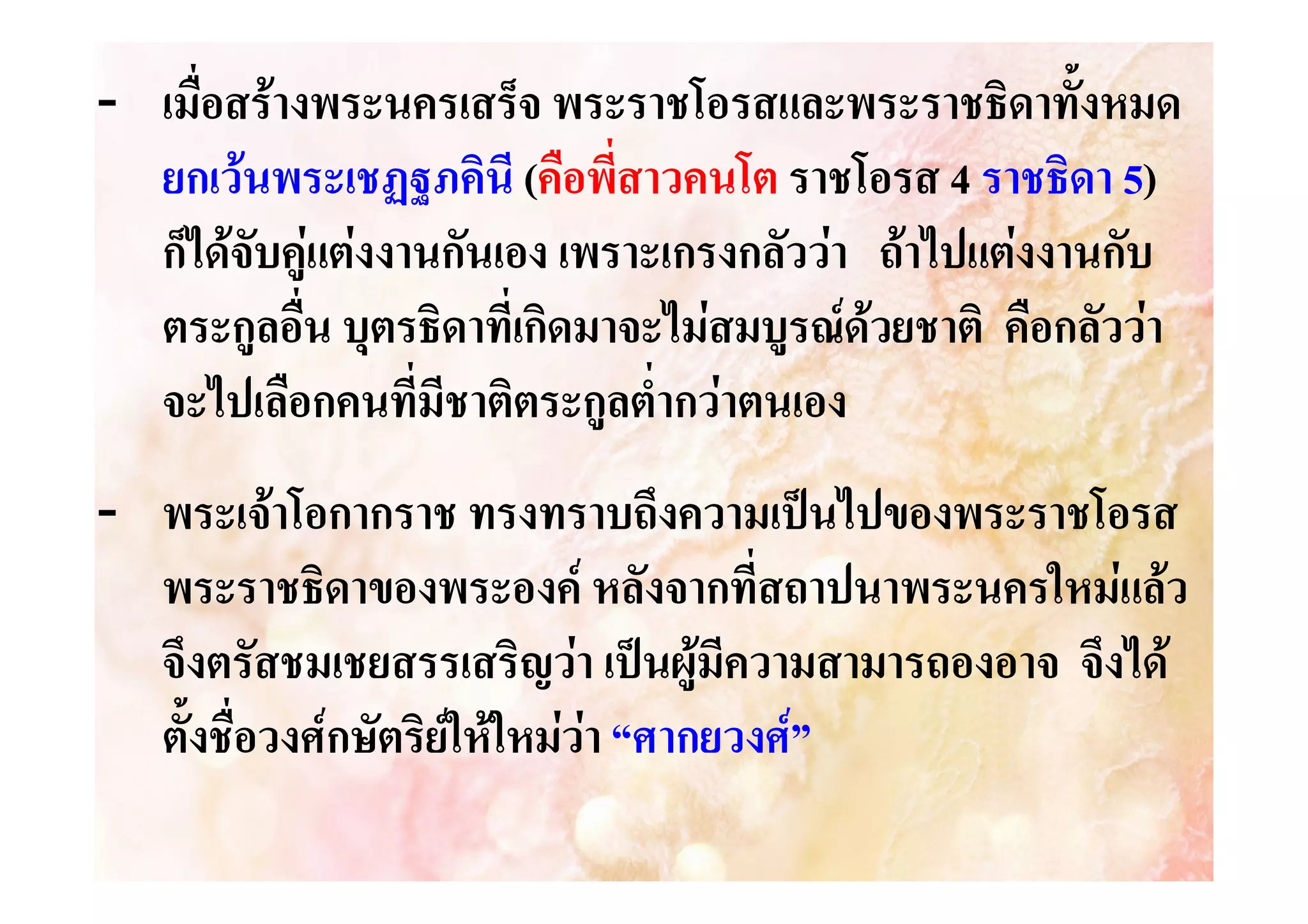 - เมื่อสรางพระนครเสร็จ พระราชโอรสและพระราชธิดาทั้งหมด
ยกเวนพระเชฏฐภคินี (คือพี่สาวคนโต ราชโอรส 4 ราชธิดา 5)
ก็ไดจับคูแตงงานกันเอง เพราะเกรงกลัววา ถาไปแตงงานกับ
ตระกูลอื่น บุตรธิดาที่เกิดมาจะไมสมบูรณดวยชาติ คือกลัววา
จะไปเลือกคนที่มีชาติตระกูลต่ํากวาตนเอง
- พระเจาโอกากราช ทรงทราบถึงความเปนไปของพระราชโอรส
พระราชธิดาของพระองค หลังจากที่สถาปนาพระนครใหมแลว
จึงตรัสชมเชยสรรเสริญวา เปนผูมีความสามารถองอาจ จึงได
ตั้งชื่อวงศกษัตริยใหใหมวา “ศากยวงศ”


 