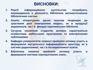 ВИСНОВКИ:
1.

Реалії
інформаційного
суспільства
потребують
впровадження в діяльність бібліотеки автоматизованих
бібліотечних систем.

2.

Аналіз літературних даних показав тенденцію до
зростання долі електронних видань, як в продукції
видавництв, так і в фондах європейських бібліотек.

3.

Сучасне покоління студентів активно користуються
особистими мобільними пристроями та електронними
публікаціями.

4.

Кафедри університетів повинні приймати активну участь в
формуванні віртуального інформаційного простору, як в
системі додипломної, так і в післядипломної освіти.

5.

Бібліотека
повинна
приймати
активну
формуванні системи корпоративних знань.

участь

в

 