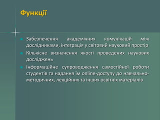 Функції
Забезпечення
академічних
комунікацій
між
дослідниками, інтеграція у світовий науковий простір
Кількісне визначення якості проведених наукових
досліджень
Інформаційне супроводження самостійної роботи
студентів та надання їм online-доступу до навчальнометодичних, лекційних та інших освітніх матеріалів

 