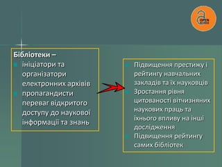 Бібліотеки –
ініціатори та
організатори
електронних архівів
пропагандисти
переваг відкритого
доступу до наукової
інформації та знань

Підвищення престижу і
рейтингу навчальних
закладів та їх науковців
Зростання рівня
цитованості вітчизняних
наукових праць та
їхнього впливу на інші
дослідження
Підвищення рейтингу
самих бібліотек

 