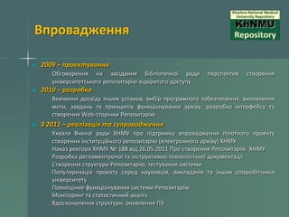 Впровадження
2009 – проектування
Обговорення на засідання Бібліотечної ради
університетського репозитарію відкритого доступу

перспектив

створення

2010 – розробка
Вивчення досвіду інших установ, вибір програмного забезпечення, визначення
мети, завдань та принципів функціонування архіву, розробка інтерфейсу та
створення Web-сторінки Репозитарію

З 2011 – реалізація та супроводження
Ухвала Вченої ради ХНМУ про підтримку впровадження пілотного проекту
створення інституційного репозитарію (електронного архіву) ХНМУ
Наказ ректора ХНМУ № 188 від 26.05.2011 Про створення Репозитарію ХНМУ
Розробка регламентуючої та інструктивно-технологічної документації
Створення структури Репозитарію, тестування системи
Популяризація проекту серед науковців, викладачів та інших співробітників
університету
Повноцінне функціонування системи Репозитарію
Моніторинг та статистичний аналіз
Вдосконалення структури, оновлення ПЗ

 