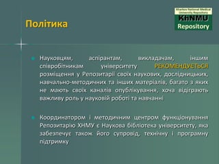 Політика
Науковцям,
аспірантам,
викладачам,
іншим
співробітникам
університету
РЕКОМЕНДУЄТЬСЯ
розміщення у Репозитарії своїх наукових, дослідницьких,
навчально-методичних та інших матеріалів, багато з яких
не мають своїх каналів опублікування, хоча відіграють
важливу роль у науковій роботі та навчанні
Координатором і методичним центром функціонування
Репозитарію ХНМУ є Наукова бібліотека університету, яка
забезпечує також його супровід, технічну і програмну
підтримку

 