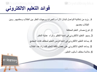 ‫االلكتروني‬ ‫التعليم‬ ‫فوائد‬
1
.
‫ومعلميهم‬ ‫الطالب‬ ‫بين‬ ‫النظر‬ ‫ووجهات‬ ‫والخبرات‬ ‫اآلراء‬ ‫لتبادل‬ ‫التواصل‬ ‫إمكانية‬ ‫من‬ ‫يزيد‬
,
‫وب‬
‫ين‬
‫بعضهم‬ ‫الطالب‬
2
.
‫المختلفة‬ ‫التعلم‬ ‫مصادر‬ ‫تنوع‬
3
.
‫يسهم‬
‫وإثراء‬ ‫التفكير‬ ‫تنمية‬ ‫في‬ ‫االلكتروني‬ ‫التعليم‬
‫التعلم‬ ‫عملية‬
.
4
.
‫فئات‬ ‫لمختلف‬ ‫التعليم‬ ‫فرص‬ ‫إتاحة‬ ‫في‬ ‫االلكتروني‬ ‫التعليم‬ ‫يساعد‬
‫المجتمع‬
5
.
‫االلكتروني‬ ‫التعليم‬ ‫يساعد‬
‫على‬
‫زاد‬ ‫كلما‬ ‫التعليم‬ ‫تكلفة‬ ‫خفض‬
‫عدد‬
‫الطالب‬
6
.
‫أساليب‬ ‫مختلف‬ ‫مالئمة‬
‫التعليم‬
.
 