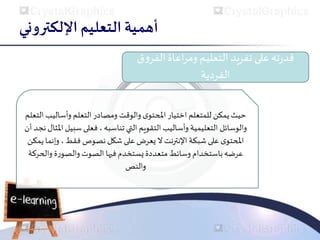 ‫اإللكتروني‬ ‫التعليم‬ ‫أهمية‬
‫على‬‫ته‬‫ر‬‫قد‬
‫تفريد‬
‫الفر‬ ‫اعاة‬‫ر‬‫وم‬ ‫التعليم‬
‫ق‬‫و‬
‫الفردية‬
‫وأسال‬ ‫التعلم‬‫ومصادر‬ ‫والوقت‬ ‫ى‬‫املحتو‬‫اختيار‬ ‫للمتعلم‬ ‫يمكن‬ ‫حيث‬
‫التعلم‬ ‫يب‬
‫التي‬ ‫التقويم‬ ‫وأساليب‬ ‫التعليمية‬ ‫والوسائل‬
‫تناسبه‬
‫سب‬ ‫فعلى‬ ،
‫أن‬ ‫نجد‬‫املثال‬ ‫يل‬
‫نصوص‬‫شكل‬‫على‬ ‫يعرض‬‫ال‬‫النترنت‬ ‫شبكة‬‫على‬ ‫ى‬‫املحتو‬
‫فقط‬
‫وإ‬ ،
‫يمكن‬‫نما‬
‫وال‬ ‫ة‬‫ر‬‫والصو‬ ‫الصوت‬ ‫فيها‬ ‫يستخدم‬‫متعددة‬ ‫وسائط‬ ‫باستخدام‬‫عرضه‬
‫حركة‬
‫والنص‬
 