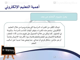 ‫اإللكتروني‬ ‫التعليم‬ ‫أهمية‬
‫بعد‬ ‫عن‬ ‫التعلم‬ ‫مفهوم‬‫ز‬‫يعز‬
‫ال‬‫خالل‬‫من‬ ‫يسها‬‫ر‬‫تد‬‫يتم‬ ‫التي‬‫اسية‬‫ر‬‫الد‬‫ات‬‫ر‬‫املقر‬‫من‬ ‫الكثير‬‫فهناك‬
‫تعليم‬
‫اللكتروني‬
‫املناسب‬ ‫الوقت‬ ‫بتوفير‬‫ات‬‫ر‬‫املقر‬‫هذه‬ ‫وتتميز‬ ،
‫ا‬‫ر‬‫للد‬
‫سة‬
‫نة‬‫و‬‫واملر‬،
‫في‬
‫ى‬‫املحتو‬
‫ألداء‬ ‫مناسب‬ ‫تقويم‬‫على‬‫ل‬‫الحصو‬ ‫خاللها‬‫من‬ ‫يمكن‬‫كما‬ ،
‫املتعلم‬
،
‫االتص‬ ‫هذا‬ ‫أكان‬ ‫سواء‬ ‫قائمة‬ ‫واملتعلم‬ ‫املعلم‬ ‫بين‬‫االتصال‬ ‫فإمكانية‬
ً
‫امنا‬‫ز‬‫مت‬ ‫ال‬
‫غير‬ ‫أم‬
‫امن‬‫ز‬‫مت‬
‫أو‬‫فردي‬ ‫بشكل‬ ،
‫جماعي‬
‫على‬
ً
‫جديدا‬
ً
‫بعدا‬ ‫يضفي‬‫مما‬ ،
‫أساليب‬
‫التعلم‬
 