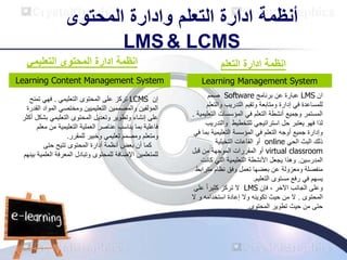 ‫المحتوى‬ ‫وادارة‬ ‫التعلم‬ ‫ادارة‬ ‫أنظمة‬
LMS& LCMS
‫التعلم‬ ‫ادارة‬ ‫انظمة‬
Learning Management System
‫ان‬
LMS
‫برنامج‬ ‫عن‬ ‫عبارة‬
Software
‫صمم‬
‫والت‬ ‫التدريب‬ ‫وتقيم‬ ‫ومتابعة‬ ‫إدارة‬ ‫في‬ ‫للمساعدة‬
‫علم‬
‫في‬ ‫التعلم‬ ‫أنشطة‬ ‫وجميع‬ ‫المستمر‬
‫الت‬ ‫المؤسسات‬
‫عليمية‬
.
‫للتخطيط‬ ‫استراتيجي‬ ‫حل‬ ‫يعتبر‬ ‫فهو‬ ‫لذا‬
‫والت‬
‫دريب‬
‫في‬ ‫التعلم‬ ‫أوجه‬ ‫جميع‬ ‫وإدارة‬
‫التعليمية‬ ‫المؤسسة‬
‫في‬ ‫بما‬
‫الحي‬ ‫البث‬ ‫ذلك‬
online
‫التخيلية‬ ‫القاعات‬ ‫أو‬
virtual classroom
‫الموجه‬ ‫المقررات‬ ‫أو‬
‫ة‬
‫قبل‬ ‫من‬
‫المدرسين‬
.
‫ك‬ ‫التي‬ ‫التعليمية‬ ‫األنشطة‬ ‫يجعل‬ ‫وهذا‬
‫انت‬
‫متر‬ ‫نظام‬ ‫وفق‬ ‫تعمل‬ ‫بعضها‬ ‫عن‬ ‫ومعزولة‬ ‫منفصلة‬
‫ابط‬
‫مستوى‬ ‫رفع‬ ‫في‬ ‫يسهم‬
‫التعليم‬
.
‫الجانب‬ ‫وعلى‬
‫اآلخر‬
‫فإن‬ ،
LMS
‫على‬ ً‫ا‬‫كثير‬ ‫تركز‬ ‫ال‬
‫المحتوى‬
.
‫و‬ ‫استخدامه‬ ‫إعادة‬ ‫وال‬ ‫تكوينه‬ ‫حيث‬ ‫من‬ ‫ال‬
‫ال‬
‫المحتوى‬ ‫تطوير‬ ‫حيث‬ ‫من‬ ‫حتى‬
.
‫التعليمي‬ ‫المحتوى‬ ‫ادارة‬ ‫انظمة‬
‫إن‬
LCMS
‫على‬ ‫تركز‬
‫ال‬
‫التعليم‬ ‫محتوى‬
‫ي‬
.
‫تم‬ ‫فهي‬
‫نح‬
‫التعليميين‬ ‫والمصممين‬ ‫المؤلفين‬
‫ومختصي‬
‫المو‬
‫القدرة‬ ‫اد‬
‫ب‬ ‫التعليمي‬ ‫المحتوى‬ ‫وتعديل‬ ‫وتطوير‬ ‫إنشاء‬ ‫على‬
‫أكثر‬ ‫شكل‬
‫العملية‬ ‫عناصر‬ ‫يناسب‬ ‫بما‬ ‫فاعلية‬
‫التعليمية‬
‫من‬
‫معلم‬
‫ومتعلم‬
‫وخبير‬ ‫تعليمي‬ ‫ومصمم‬
‫للمقرر‬
.
‫حتى‬ ‫تتيح‬ ‫المحتوى‬ ‫أدارة‬ ‫أنظمة‬ ‫بعض‬ ‫أن‬ ‫كما‬
‫للمتعلمين‬
‫وتبادل‬ ‫للمحتوى‬ ‫اإلضافة‬
‫الع‬ ‫المعرفة‬
‫لمية‬
‫بينهم‬
Learning Content Management System
 