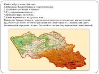 Климатообразующие факторы.
1. Положение Башкортостана в умеренном поясе.
2. Удаленность от морей и океанов.
3. Русская равнина на западе.
4. Уральские горы на востоке.
5. Влияние различных воздушных масс.
Положение Башкортостана в умеренном поясе определяет его климат как умеренный.
Удаленность от морей и океанов усиливает континентальность. Сложение этих двух
показателей и определяет климат большей части края как умеренно-континентальный.

 
