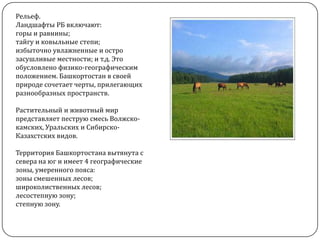 Рельеф.
Ландшафты РБ включают:
горы и равнины;
тайгу и ковыльные степи;
избыточно увлажненные и остро
засушливые местности; и т.д. Это
обусловлено физико-географическим
положением. Башкортостан в своей
природе сочетает черты, прилегающих
разнообразных пространств.

Растительный и животный мир
представляет пеструю смесь Волжскокамских, Уральских и СибирскоКазахстских видов.
Территория Башкортостана вытянута с
севера на юг и имеет 4 географические
зоны, умеренного пояса:
зоны смешенных лесов;
широколиственных лесов;
лесостепную зону;
степную зону.

 