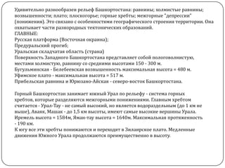 Удивительно разнообразен рельеф Башкортостана: равнины; холмистые равнины;
возвышенности; плато; плоскогорье; горные хребты; межгорные "депрессии"
(понижения). Это связано с особенностями географического строения территории. Она
охватывает части разнородных тектонических образований.
ГЛАВНЫЕ:
Русская платформа (Восточная окраина);
Предуральский прогиб;
Уральская складчатая область (страна)
Поверхность Западного Башкортостана представляет собой пологоволнистую,
местами холмистую, равнину со средними высотами 150 - 300 м.
Бугульминская - Белебеевская возвышенность максимальная высота = 480 м.
Уфимское плато - максимальная высота = 517 м.
Прибельская равнина и Юрюзано-Айская - северо-восток Башкортостана.
Горный Башкортостан занимает южный Урал по рельефу - система горных
хребтов, которые разделяются межгорными понижениями. Главным хребтом
считается - Урал-Тау - не самый высокий, но является водораздельным (до 1 км не
выше), Аваяк, Машак - до 1,5 км высоты, имеют самые высокие вершины Урала.
Иремель высота = 1584м, Яман-тау высота = 1640м. Максимальная протяженность
- 190 км.
К югу все эти хребты понижаются и переходят в Зилаирское плато. Медленные
движения Южного Урала продолжаются преимущественно в высоту.

 