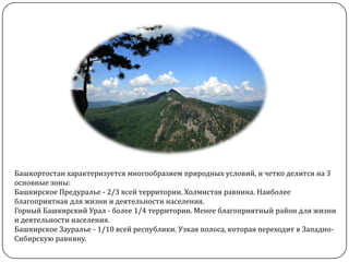 Башкортостан характеризуется многообразием природных условий, и четко делится на 3
основные зоны:
Башкирское Предуралье - 2/3 всей территории. Холмистая равнина. Наиболее
благоприятная для жизни и деятельности населения.
Горный Башкирский Урал - более 1/4 территории. Менее благоприятный район для жизни
и деятельности населения.
Башкирское Зауралье - 1/10 всей республики. Узкая полоса, которая переходит в ЗападноСибирскую равнину.

 