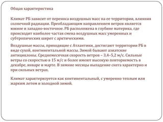 Общая характеристика
Климат РБ зависит от переноса воздушных масс на ее территории, влияния
солнечной радиации. Преобладающим направлением ветров является
южное и западно-восточное. РБ расположена в глубине материка, где
происходит наиболее частая смена воздушных масс умеренных и
субтропических широт с арктическими.
Воздушные массы, приходящие с Атлантики, достигают территории РБ в
виде сухой, континентальной массы. Зимой бывают азиатские
антициклоны. Среднемесячная скорость ветров – 3,4–5,2 м/с. Сильные
ветры со скоростью в 15 м/с и более имеют высокую повторяемость в
декабре, январе и марте. В зимние месяцы выпадение снега характерно и
при сильных ветрах.
Климат характеризуется как континентальный, с умеренно теплым или
жарким летом и холодной зимой.

 