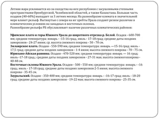 Летняя жара усиливается из-за соседства на юге республики с засушливыми степными
пространствами Оренбургской, Челябинской областей, а также Казахстана. Большая часть
осадков (40-60%) выпадает за 3 летних месяца. На разнообразие климата в значительной
мере влияет рельеф. Вытянутые с севера на юг хребты Урала создают резкое различие в
климатических условиях на западных и восточных склонах.
Разнообразие рельефа РБ обуславливает наличие различных климатических районов:
Уфимское плато и горы Южного Урала до широтного отрезка р. Белой. Осадки - 600-700
мм; средняя температура: январь - -15-16 град.; июль - 17-18 град; средние даты поздних
заморозков - 24-27 июня; ср. высота снежного покрова - 50 - 70 см.
3илаирское плато. Осадки - 550-590 мм, средняя температура: январь —15-16 град; июль 17,5 град; средние даты поздних заморозков - 1-4 июня; высота снежного покрова - 70 - 75 см.
Юрюзано-Айская равнина. Осадки - 470-520 мм; средняя температура: январь — 16 град;
июль -17-18 град.; средние даты поздних заморозков - 27-31 мая; высота снежногопокрова 40-48 см.
Восточные склоны Южного Урала. Осадки - 500 - 550 мм; средняя температура: январь - -16
град.; июль - 17-18 град; средние даты поздних заморозков 2-5 июня; высота снежного
покрова - 35-45 см.
Зауральский. Осадки - 350-400 мм; средняя температура: январь - -16-17 град; июль - 18-20
град; средние даты поздних заморозков - 19-22 мая; высота снежного покрова - 25-35 см.

 