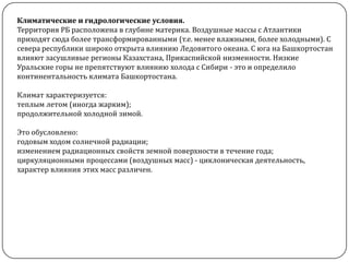 Климатические и гидрологические условия.
Территория РБ расположена в глубине материка. Воздушные массы с Атлантики
приходят сюда более трансформированными (т.е. менее влажными, более холодными). С
севера республики широко открыта влиянию Ледовитого океана. С юга на Башкортостан
влияют засушливые регионы Казахстана, Прикаспийской низменности. Низкие
Уральские горы не препятствуют влиянию холода с Сибири - это и определило
континентальность климата Башкортостана.
Климат характеризуется:
теплым летом (иногда жарким);
продолжительной холодной зимой.
Это обусловлено:
годовым ходом солнечной радиации;
изменением радиационных свойств земной поверхности в течение года;
циркуляционными процессами (воздушных масс) - циклоническая деятельность,
характер влияния этих масс различен.

 