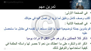 ‫مهم‬ ‫تمرين‬
•
:‫الولى‬ ‫الصفحة‬ ‫في‬
‫حياتك‬ ‫في‬ ‫اليه‬ ‫تصل‬ ‫ان‬ ‫تريد‬ ‫لما‬ ‫ودقيق‬ ‫كامل‬ ‫وصف‬ ‫اكتب‬
•
: ‫الثانية‬ ‫الصفحة‬ ‫في‬
‫ستحصل‬ ‫ما‬ ‫مقابل‬ ‫في‬ ‫تقدمه‬ ‫ان‬ ‫مستعد‬ ‫انت‬ ‫ما‬ ‫فيها‬ ‫توضيحية‬ ‫تجملة‬ ‫بتدوين‬ ‫قم‬
‫عليه‬
•
‫القل‬ ‫على‬ ‫وكررهم‬ ‫الجملتين‬ ‫كل‬ ‫تذكر‬
7
‫يوميا‬ ‫مرا ت‬
•
‫في‬ ‫الحكمة‬ ‫واساله‬ ‫لها‬ ‫حصر‬ ‫ل‬ ‫نعم‬ ‫من‬ ‫اعطاك‬ ‫ما‬ ‫على‬ ‫واشكره‬ ‫ال‬ ‫اذكر‬
‫لذلك‬ ‫والتوفيق‬ ‫استخدامها‬ ‫كيفية‬
 