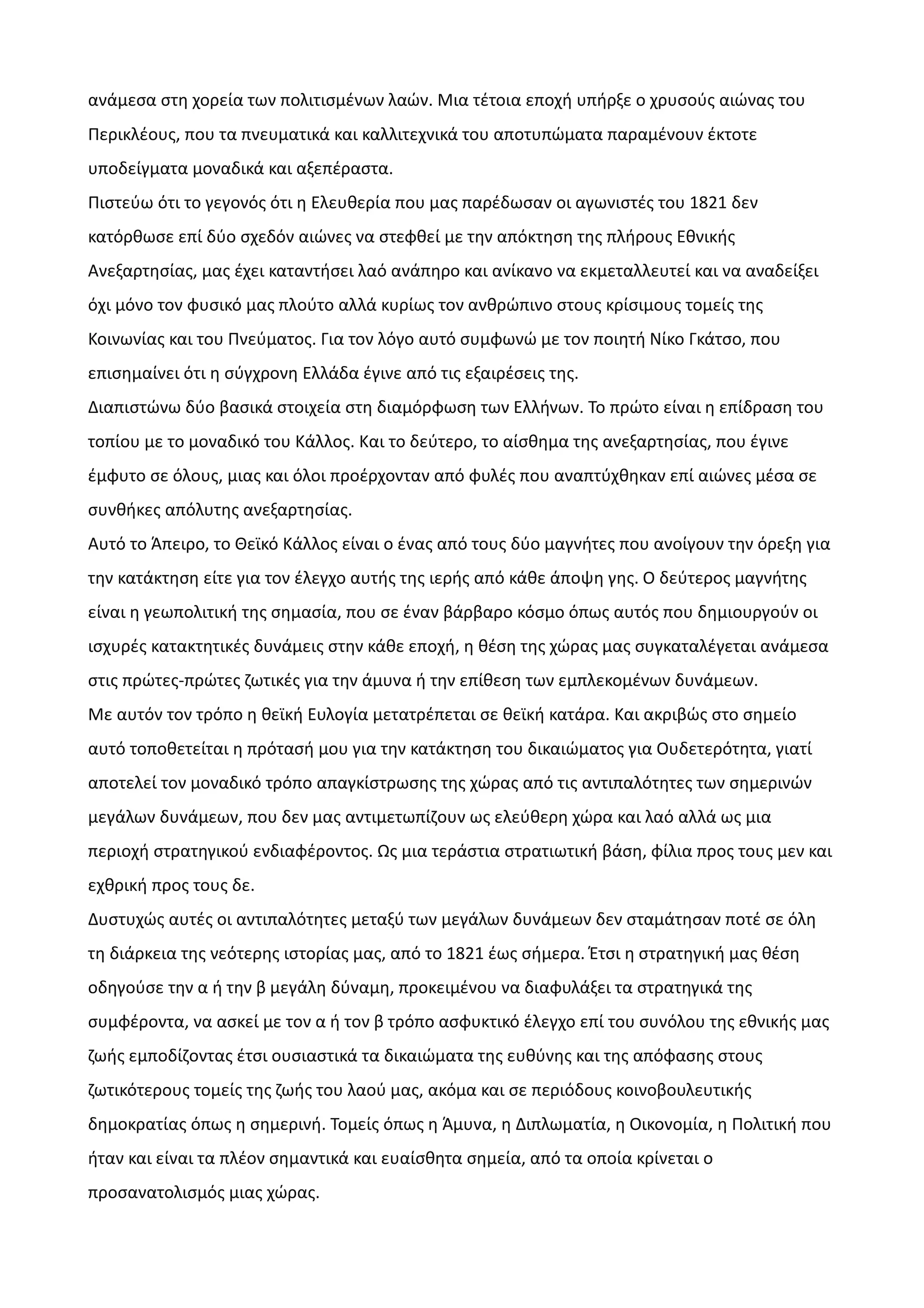 ανάμεσα στη χορεία των πολιτισμένων λαών. Μια τέτοια εποχή υπήρξε ο χρυσούς αιώνας του
Περικλέους, που τα πνευματικά και καλλιτεχνικά του αποτυπώματα παραμένουν έκτοτε
υποδείγματα μοναδικά και αξεπέραστα.
Πιστεύω ότι το γεγονός ότι η Ελευθερία που μας παρέδωσαν οι αγωνιστές του 1821 δεν
κατόρθωσε επί δύο σχεδόν αιώνες να στεφθεί με την απόκτηση της πλήρους Εθνικής
Ανεξαρτησίας, μας έχει καταντήσει λαό ανάπηρο και ανίκανο να εκμεταλλευτεί και να αναδείξει
όχι μόνο τον φυσικό μας πλούτο αλλά κυρίως τον ανθρώπινο στους κρίσιμους τομείς της
Κοινωνίας και του Πνεύματος. Για τον λόγο αυτό συμφωνώ με τον ποιητή Νίκο Γκάτσο, που
επισημαίνει ότι η σύγχρονη Ελλάδα έγινε από τις εξαιρέσεις της.
Διαπιστώνω δύο βασικά στοιχεία στη διαμόρφωση των Ελλήνων. Το πρώτο είναι η επίδραση του
τοπίου με το μοναδικό του Κάλλος. Και το δεύτερο, το αίσθημα της ανεξαρτησίας, που έγινε
έμφυτο σε όλους, μιας και όλοι προέρχονταν από φυλές που αναπτύχθηκαν επί αιώνες μέσα σε
συνθήκες απόλυτης ανεξαρτησίας.
Αυτό το Άπειρο, το Θεϊκό Κάλλος είναι ο ένας από τους δύο μαγνήτες που ανοίγουν την όρεξη για
την κατάκτηση είτε για τον έλεγχο αυτής της ιερής από κάθε άποψη γης. Ο δεύτερος μαγνήτης
είναι η γεωπολιτική της σημασία, που σε έναν βάρβαρο κόσμο όπως αυτός που δημιουργούν οι
ισχυρές κατακτητικές δυνάμεις στην κάθε εποχή, η θέση της χώρας μας συγκαταλέγεται ανάμεσα
στις πρώτες-πρώτες ζωτικές για την άμυνα ή την επίθεση των εμπλεκομένων δυνάμεων.
Με αυτόν τον τρόπο η θεϊκή Ευλογία μετατρέπεται σε θεϊκή κατάρα. Και ακριβώς στο σημείο
αυτό τοποθετείται η πρότασή μου για την κατάκτηση του δικαιώματος για Ουδετερότητα, γιατί
αποτελεί τον μοναδικό τρόπο απαγκίστρωσης της χώρας από τις αντιπαλότητες των σημερινών
μεγάλων δυνάμεων, που δεν μας αντιμετωπίζουν ως ελεύθερη χώρα και λαό αλλά ως μια
περιοχή στρατηγικού ενδιαφέροντος. Ως μια τεράστια στρατιωτική βάση, φίλια προς τους μεν και
εχθρική προς τους δε.
Δυστυχώς αυτές οι αντιπαλότητες μεταξύ των μεγάλων δυνάμεων δεν σταμάτησαν ποτέ σε όλη
τη διάρκεια της νεότερης ιστορίας μας, από το 1821 έως σήμερα. Έτσι η στρατηγική μας θέση
οδηγούσε την α ή την β μεγάλη δύναμη, προκειμένου να διαφυλάξει τα στρατηγικά της
συμφέροντα, να ασκεί με τον α ή τον β τρόπο ασφυκτικό έλεγχο επί του συνόλου της εθνικής μας
ζωής εμποδίζοντας έτσι ουσιαστικά τα δικαιώματα της ευθύνης και της απόφασης στους
ζωτικότερους τομείς της ζωής του λαού μας, ακόμα και σε περιόδους κοινοβουλευτικής
δημοκρατίας όπως η σημερινή. Τομείς όπως η Άμυνα, η Διπλωματία, η Οικονομία, η Πολιτική που
ήταν και είναι τα πλέον σημαντικά και ευαίσθητα σημεία, από τα οποία κρίνεται ο
προσανατολισμός μιας χώρας.

 