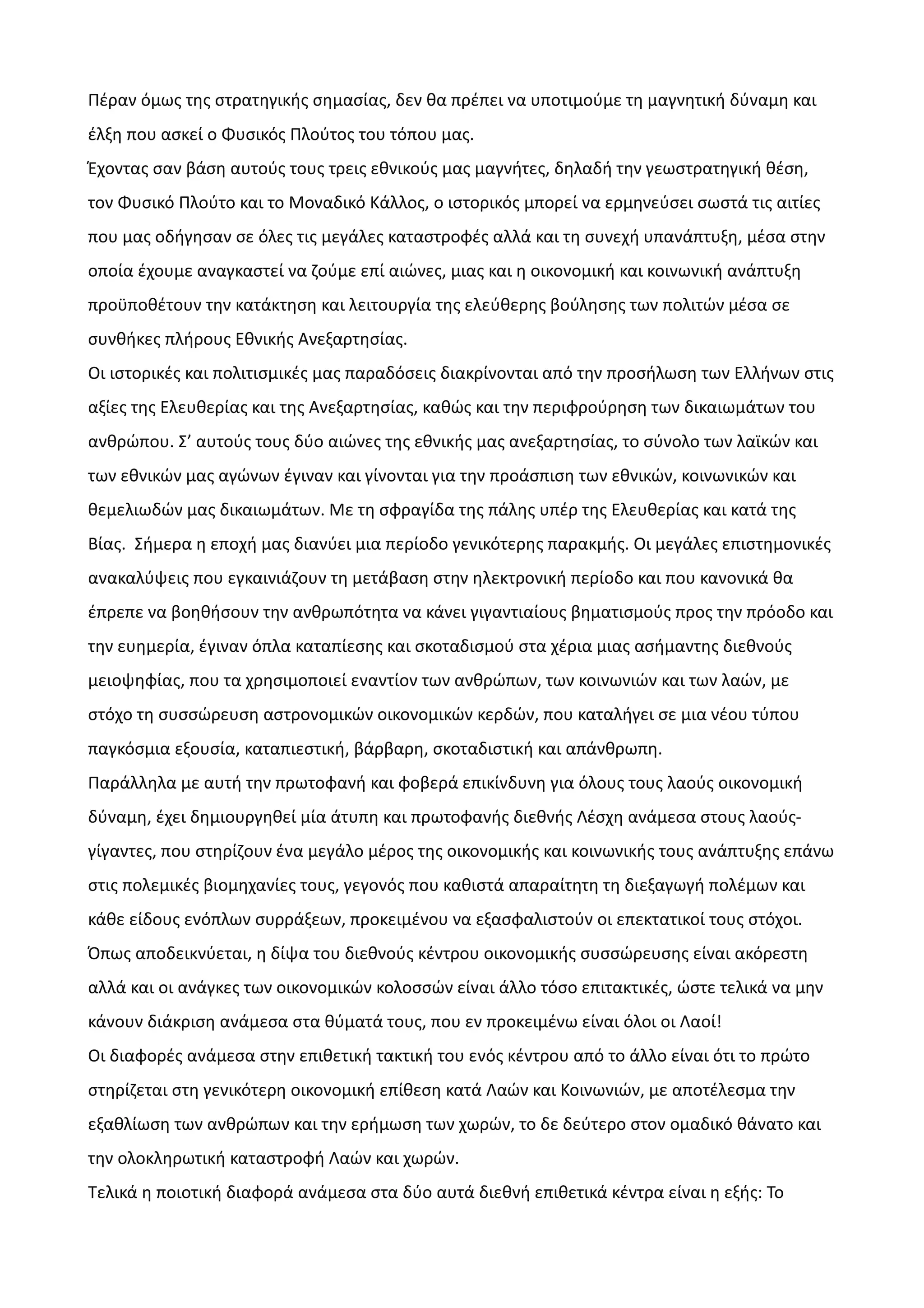 Πέραν όμως της στρατηγικής σημασίας, δεν θα πρέπει να υποτιμούμε τη μαγνητική δύναμη και
έλξη που ασκεί ο Φυσικός Πλούτος του τόπου μας.
Έχοντας σαν βάση αυτούς τους τρεις εθνικούς μας μαγνήτες, δηλαδή την γεωστρατηγική θέση,
τον Φυσικό Πλούτο και το Μοναδικό Κάλλος, ο ιστορικός μπορεί να ερμηνεύσει σωστά τις αιτίες
που μας οδήγησαν σε όλες τις μεγάλες καταστροφές αλλά και τη συνεχή υπανάπτυξη, μέσα στην
οποία έχουμε αναγκαστεί να ζούμε επί αιώνες, μιας και η οικονομική και κοινωνική ανάπτυξη
προϋποθέτουν την κατάκτηση και λειτουργία της ελεύθερης βούλησης των πολιτών μέσα σε
συνθήκες πλήρους Εθνικής Ανεξαρτησίας.
Οι ιστορικές και πολιτισμικές μας παραδόσεις διακρίνονται από την προσήλωση των Ελλήνων στις
αξίες της Ελευθερίας και της Ανεξαρτησίας, καθώς και την περιφρούρηση των δικαιωμάτων του
ανθρώπου. Σ’ αυτούς τους δύο αιώνες της εθνικής μας ανεξαρτησίας, το σύνολο των λαϊκών και
των εθνικών μας αγώνων έγιναν και γίνονται για την προάσπιση των εθνικών, κοινωνικών και
θεμελιωδών μας δικαιωμάτων. Με τη σφραγίδα της πάλης υπέρ της Ελευθερίας και κατά της
Βίας. Σήμερα η εποχή μας διανύει μια περίοδο γενικότερης παρακμής. Οι μεγάλες επιστημονικές
ανακαλύψεις που εγκαινιάζουν τη μετάβαση στην ηλεκτρονική περίοδο και που κανονικά θα
έπρεπε να βοηθήσουν την ανθρωπότητα να κάνει γιγαντιαίους βηματισμούς προς την πρόοδο και
την ευημερία, έγιναν όπλα καταπίεσης και σκοταδισμού στα χέρια μιας ασήμαντης διεθνούς
μειοψηφίας, που τα χρησιμοποιεί εναντίον των ανθρώπων, των κοινωνιών και των λαών, με
στόχο τη συσσώρευση αστρονομικών οικονομικών κερδών, που καταλήγει σε μια νέου τύπου
παγκόσμια εξουσία, καταπιεστική, βάρβαρη, σκοταδιστική και απάνθρωπη.
Παράλληλα με αυτή την πρωτοφανή και φοβερά επικίνδυνη για όλους τους λαούς οικονομική
δύναμη, έχει δημιουργηθεί μία άτυπη και πρωτοφανής διεθνής Λέσχη ανάμεσα στους λαούςγίγαντες, που στηρίζουν ένα μεγάλο μέρος της οικονομικής και κοινωνικής τους ανάπτυξης επάνω
στις πολεμικές βιομηχανίες τους, γεγονός που καθιστά απαραίτητη τη διεξαγωγή πολέμων και
κάθε είδους ενόπλων συρράξεων, προκειμένου να εξασφαλιστούν οι επεκτατικοί τους στόχοι.
Όπως αποδεικνύεται, η δίψα του διεθνούς κέντρου οικονομικής συσσώρευσης είναι ακόρεστη
αλλά και οι ανάγκες των οικονομικών κολοσσών είναι άλλο τόσο επιτακτικές, ώστε τελικά να μην
κάνουν διάκριση ανάμεσα στα θύματά τους, που εν προκειμένω είναι όλοι οι Λαοί!
Οι διαφορές ανάμεσα στην επιθετική τακτική του ενός κέντρου από το άλλο είναι ότι το πρώτο
στηρίζεται στη γενικότερη οικονομική επίθεση κατά Λαών και Κοινωνιών, με αποτέλεσμα την
εξαθλίωση των ανθρώπων και την ερήμωση των χωρών, το δε δεύτερο στον ομαδικό θάνατο και
την ολοκληρωτική καταστροφή Λαών και χωρών.
Τελικά η ποιοτική διαφορά ανάμεσα στα δύο αυτά διεθνή επιθετικά κέντρα είναι η εξής: Το

 