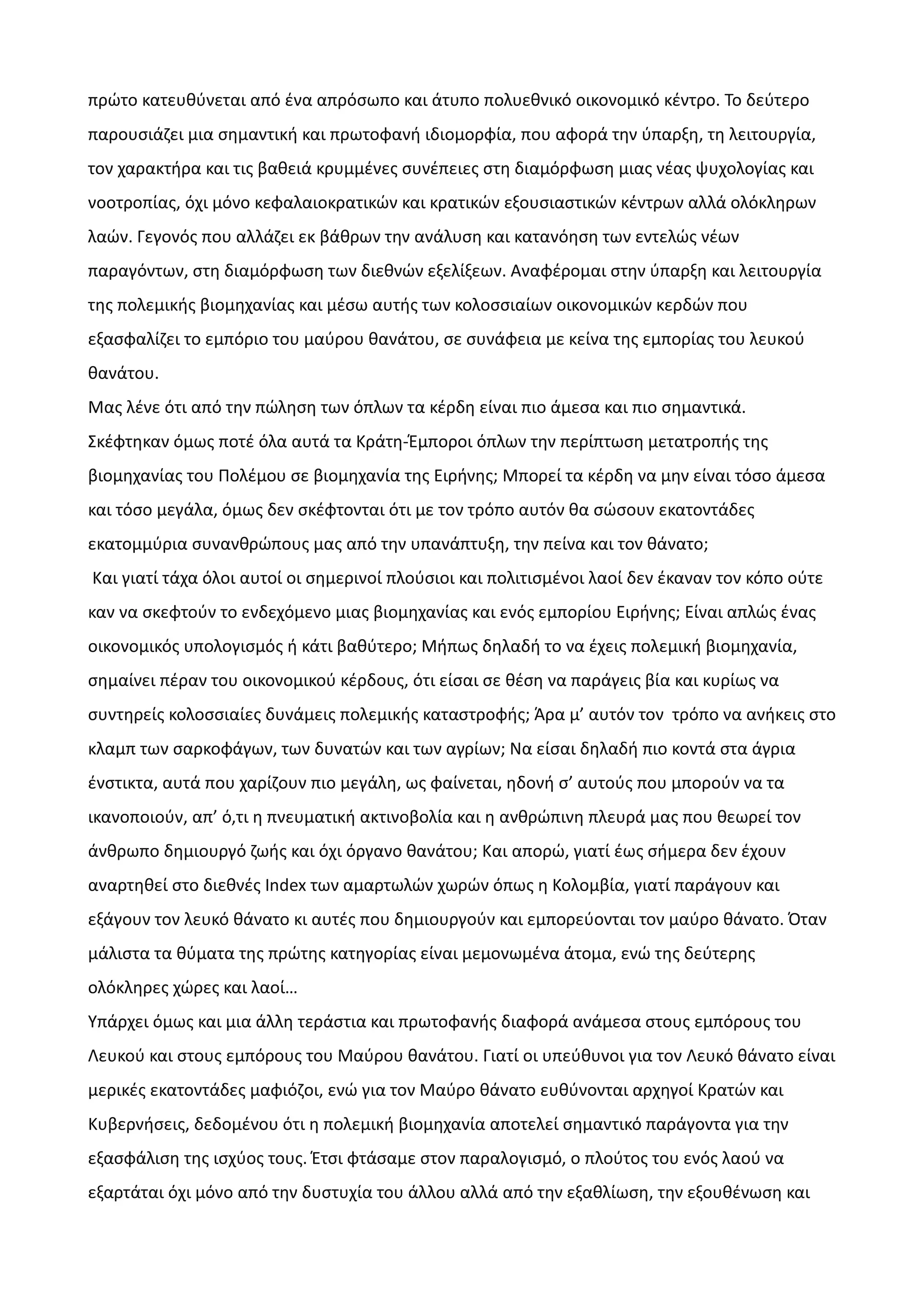 πρώτο κατευθύνεται από ένα απρόσωπο και άτυπο πολυεθνικό οικονομικό κέντρο. Το δεύτερο
παρουσιάζει μια σημαντική και πρωτοφανή ιδιομορφία, που αφορά την ύπαρξη, τη λειτουργία,
τον χαρακτήρα και τις βαθειά κρυμμένες συνέπειες στη διαμόρφωση μιας νέας ψυχολογίας και
νοοτροπίας, όχι μόνο κεφαλαιοκρατικών και κρατικών εξουσιαστικών κέντρων αλλά ολόκληρων
λαών. Γεγονός που αλλάζει εκ βάθρων την ανάλυση και κατανόηση των εντελώς νέων
παραγόντων, στη διαμόρφωση των διεθνών εξελίξεων. Αναφέρομαι στην ύπαρξη και λειτουργία
της πολεμικής βιομηχανίας και μέσω αυτής των κολοσσιαίων οικονομικών κερδών που
εξασφαλίζει το εμπόριο του μαύρου θανάτου, σε συνάφεια με κείνα της εμπορίας του λευκού
θανάτου.
Μας λένε ότι από την πώληση των όπλων τα κέρδη είναι πιο άμεσα και πιο σημαντικά.
Σκέφτηκαν όμως ποτέ όλα αυτά τα Κράτη-Έμποροι όπλων την περίπτωση μετατροπής της
βιομηχανίας του Πολέμου σε βιομηχανία της Ειρήνης; Μπορεί τα κέρδη να μην είναι τόσο άμεσα
και τόσο μεγάλα, όμως δεν σκέφτονται ότι με τον τρόπο αυτόν θα σώσουν εκατοντάδες
εκατομμύρια συνανθρώπους μας από την υπανάπτυξη, την πείνα και τον θάνατο;
Και γιατί τάχα όλοι αυτοί οι σημερινοί πλούσιοι και πολιτισμένοι λαοί δεν έκαναν τον κόπο ούτε
καν να σκεφτούν το ενδεχόμενο μιας βιομηχανίας και ενός εμπορίου Ειρήνης; Είναι απλώς ένας
οικονομικός υπολογισμός ή κάτι βαθύτερο; Μήπως δηλαδή το να έχεις πολεμική βιομηχανία,
σημαίνει πέραν του οικονομικού κέρδους, ότι είσαι σε θέση να παράγεις βία και κυρίως να
συντηρείς κολοσσιαίες δυνάμεις πολεμικής καταστροφής; Άρα μ’ αυτόν τον τρόπο να ανήκεις στο
κλαμπ των σαρκοφάγων, των δυνατών και των αγρίων; Να είσαι δηλαδή πιο κοντά στα άγρια
ένστικτα, αυτά που χαρίζουν πιο μεγάλη, ως φαίνεται, ηδονή σ’ αυτούς που μπορούν να τα
ικανοποιούν, απ’ ό,τι η πνευματική ακτινοβολία και η ανθρώπινη πλευρά μας που θεωρεί τον
άνθρωπο δημιουργό ζωής και όχι όργανο θανάτου; Και απορώ, γιατί έως σήμερα δεν έχουν
αναρτηθεί στο διεθνές Index των αμαρτωλών χωρών όπως η Κολομβία, γιατί παράγουν και
εξάγουν τον λευκό θάνατο κι αυτές που δημιουργούν και εμπορεύονται τον μαύρο θάνατο. Όταν
μάλιστα τα θύματα της πρώτης κατηγορίας είναι μεμονωμένα άτομα, ενώ της δεύτερης
ολόκληρες χώρες και λαοί…
Υπάρχει όμως και μια άλλη τεράστια και πρωτοφανής διαφορά ανάμεσα στους εμπόρους του
Λευκού και στους εμπόρους του Μαύρου θανάτου. Γιατί οι υπεύθυνοι για τον Λευκό θάνατο είναι
μερικές εκατοντάδες μαφιόζοι, ενώ για τον Μαύρο θάνατο ευθύνονται αρχηγοί Κρατών και
Κυβερνήσεις, δεδομένου ότι η πολεμική βιομηχανία αποτελεί σημαντικό παράγοντα για την
εξασφάλιση της ισχύος τους. Έτσι φτάσαμε στον παραλογισμό, ο πλούτος του ενός λαού να
εξαρτάται όχι μόνο από την δυστυχία του άλλου αλλά από την εξαθλίωση, την εξουθένωση και

 