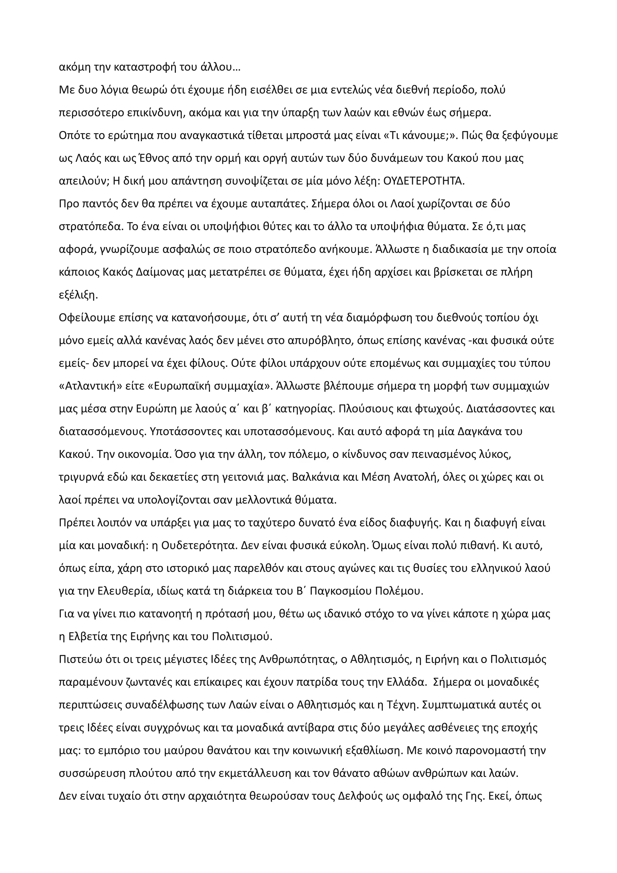 ακόμη την καταστροφή του άλλου…
Με δυο λόγια θεωρώ ότι έχουμε ήδη εισέλθει σε μια εντελώς νέα διεθνή περίοδο, πολύ
περισσότερο επικίνδυνη, ακόμα και για την ύπαρξη των λαών και εθνών έως σήμερα.
Οπότε το ερώτημα που αναγκαστικά τίθεται μπροστά μας είναι «Τι κάνουμε;». Πώς θα ξεφύγουμε
ως Λαός και ως Έθνος από την ορμή και οργή αυτών των δύο δυνάμεων του Κακού που μας
απειλούν; Η δική μου απάντηση συνοψίζεται σε μία μόνο λέξη: ΟΥΔΕΤΕΡΟΤΗΤΑ.
Προ παντός δεν θα πρέπει να έχουμε αυταπάτες. Σήμερα όλοι οι Λαοί χωρίζονται σε δύο
στρατόπεδα. Το ένα είναι οι υποψήφιοι θύτες και το άλλο τα υποψήφια θύματα. Σε ό,τι μας
αφορά, γνωρίζουμε ασφαλώς σε ποιο στρατόπεδο ανήκουμε. Άλλωστε η διαδικασία με την οποία
κάποιος Κακός Δαίμονας μας μετατρέπει σε θύματα, έχει ήδη αρχίσει και βρίσκεται σε πλήρη
εξέλιξη.
Οφείλουμε επίσης να κατανοήσουμε, ότι σ’ αυτή τη νέα διαμόρφωση του διεθνούς τοπίου όχι
μόνο εμείς αλλά κανένας λαός δεν μένει στο απυρόβλητο, όπως επίσης κανένας -και φυσικά ούτε
εμείς- δεν μπορεί να έχει φίλους. Ούτε φίλοι υπάρχουν ούτε επομένως και συμμαχίες του τύπου
«Ατλαντική» είτε «Ευρωπαϊκή συμμαχία». Άλλωστε βλέπουμε σήμερα τη μορφή των συμμαχιών
μας μέσα στην Ευρώπη με λαούς α΄ και β΄ κατηγορίας. Πλούσιους και φτωχούς. Διατάσσοντες και
διατασσόμενους. Υποτάσσοντες και υποτασσόμενους. Και αυτό αφορά τη μία Δαγκάνα του
Κακού. Την οικονομία. Όσο για την άλλη, τον πόλεμο, ο κίνδυνος σαν πεινασμένος λύκος,
τριγυρνά εδώ και δεκαετίες στη γειτονιά μας. Βαλκάνια και Μέση Ανατολή, όλες οι χώρες και οι
λαοί πρέπει να υπολογίζονται σαν μελλοντικά θύματα.
Πρέπει λοιπόν να υπάρξει για μας το ταχύτερο δυνατό ένα είδος διαφυγής. Και η διαφυγή είναι
μία και μοναδική: η Ουδετερότητα. Δεν είναι φυσικά εύκολη. Όμως είναι πολύ πιθανή. Κι αυτό,
όπως είπα, χάρη στο ιστορικό μας παρελθόν και στους αγώνες και τις θυσίες του ελληνικού λαού
για την Ελευθερία, ιδίως κατά τη διάρκεια του Β΄ Παγκοσμίου Πολέμου.
Για να γίνει πιο κατανοητή η πρότασή μου, θέτω ως ιδανικό στόχο το να γίνει κάποτε η χώρα μας
η Ελβετία της Ειρήνης και του Πολιτισμού.
Πιστεύω ότι οι τρεις μέγιστες Ιδέες της Ανθρωπότητας, ο Αθλητισμός, η Ειρήνη και ο Πολιτισμός
παραμένουν ζωντανές και επίκαιρες και έχουν πατρίδα τους την Ελλάδα. Σήμερα οι μοναδικές
περιπτώσεις συναδέλφωσης των Λαών είναι ο Αθλητισμός και η Τέχνη. Συμπτωματικά αυτές οι
τρεις Ιδέες είναι συγχρόνως και τα μοναδικά αντίβαρα στις δύο μεγάλες ασθένειες της εποχής
μας: το εμπόριο του μαύρου θανάτου και την κοινωνική εξαθλίωση. Με κοινό παρονομαστή την
συσσώρευση πλούτου από την εκμετάλλευση και τον θάνατο αθώων ανθρώπων και λαών.
Δεν είναι τυχαίο ότι στην αρχαιότητα θεωρούσαν τους Δελφούς ως ομφαλό της Γης. Εκεί, όπως

 