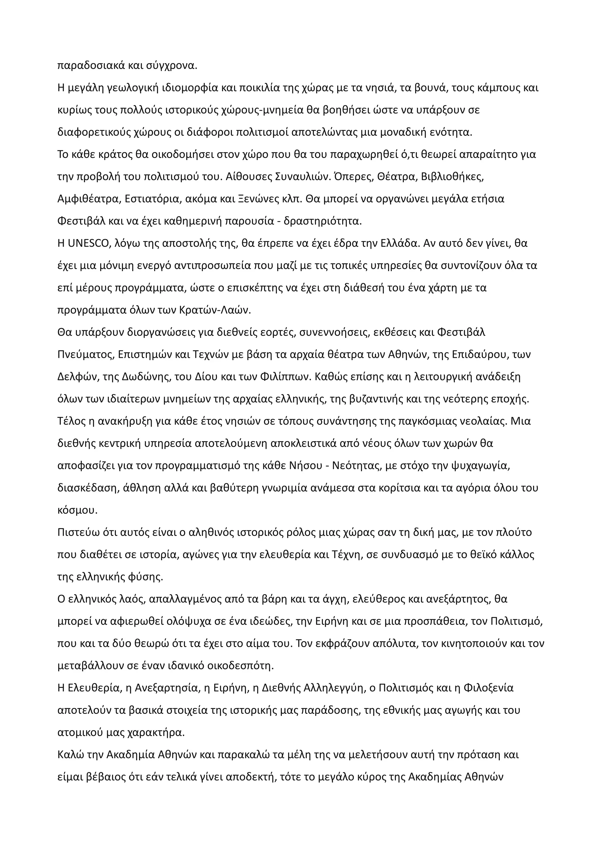 παραδοσιακά και σύγχρονα.
Η μεγάλη γεωλογική ιδιομορφία και ποικιλία της χώρας με τα νησιά, τα βουνά, τους κάμπους και
κυρίως τους πολλούς ιστορικούς χώρους-μνημεία θα βοηθήσει ώστε να υπάρξουν σε
διαφορετικούς χώρους οι διάφοροι πολιτισμοί αποτελώντας μια μοναδική ενότητα.
Το κάθε κράτος θα οικοδομήσει στον χώρο που θα του παραχωρηθεί ό,τι θεωρεί απαραίτητο για
την προβολή του πολιτισμού του. Αίθουσες Συναυλιών. Όπερες, Θέατρα, Βιβλιοθήκες,
Αμφιθέατρα, Εστιατόρια, ακόμα και Ξενώνες κλπ. Θα μπορεί να οργανώνει μεγάλα ετήσια
Φεστιβάλ και να έχει καθημερινή παρουσία - δραστηριότητα.
Η UNESCO, λόγω της αποστολής της, θα έπρεπε να έχει έδρα την Ελλάδα. Αν αυτό δεν γίνει, θα
έχει μια μόνιμη ενεργό αντιπροσωπεία που μαζί με τις τοπικές υπηρεσίες θα συντονίζουν όλα τα
επί μέρους προγράμματα, ώστε ο επισκέπτης να έχει στη διάθεσή του ένα χάρτη με τα
προγράμματα όλων των Κρατών-Λαών.
Θα υπάρξουν διοργανώσεις για διεθνείς εορτές, συνεννοήσεις, εκθέσεις και Φεστιβάλ
Πνεύματος, Επιστημών και Τεχνών με βάση τα αρχαία θέατρα των Αθηνών, της Επιδαύρου, των
Δελφών, της Δωδώνης, του Δίου και των Φιλίππων. Καθώς επίσης και η λειτουργική ανάδειξη
όλων των ιδιαίτερων μνημείων της αρχαίας ελληνικής, της βυζαντινής και της νεότερης εποχής.
Τέλος η ανακήρυξη για κάθε έτος νησιών σε τόπους συνάντησης της παγκόσμιας νεολαίας. Μια
διεθνής κεντρική υπηρεσία αποτελούμενη αποκλειστικά από νέους όλων των χωρών θα
αποφασίζει για τον προγραμματισμό της κάθε Νήσου - Νεότητας, με στόχο την ψυχαγωγία,
διασκέδαση, άθληση αλλά και βαθύτερη γνωριμία ανάμεσα στα κορίτσια και τα αγόρια όλου του
κόσμου.
Πιστεύω ότι αυτός είναι ο αληθινός ιστορικός ρόλος μιας χώρας σαν τη δική μας, με τον πλούτο
που διαθέτει σε ιστορία, αγώνες για την ελευθερία και Τέχνη, σε συνδυασμό με το θεϊκό κάλλος
της ελληνικής φύσης.
Ο ελληνικός λαός, απαλλαγμένος από τα βάρη και τα άγχη, ελεύθερος και ανεξάρτητος, θα
μπορεί να αφιερωθεί ολόψυχα σε ένα ιδεώδες, την Ειρήνη και σε μια προσπάθεια, τον Πολιτισμό,
που και τα δύο θεωρώ ότι τα έχει στο αίμα του. Τον εκφράζουν απόλυτα, τον κινητοποιούν και τον
μεταβάλλουν σε έναν ιδανικό οικοδεσπότη.
Η Ελευθερία, η Ανεξαρτησία, η Ειρήνη, η Διεθνής Αλληλεγγύη, ο Πολιτισμός και η Φιλοξενία
αποτελούν τα βασικά στοιχεία της ιστορικής μας παράδοσης, της εθνικής μας αγωγής και του
ατομικού μας χαρακτήρα.
Καλώ την Ακαδημία Αθηνών και παρακαλώ τα μέλη της να μελετήσουν αυτή την πρόταση και
είμαι βέβαιος ότι εάν τελικά γίνει αποδεκτή, τότε το μεγάλο κύρος της Ακαδημίας Αθηνών

 