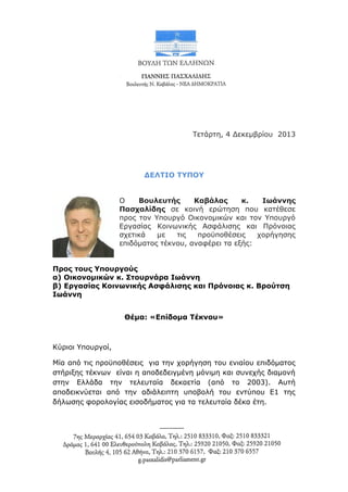 Τετάρτη, 4 Δεκεμβρίου 2013

ΔΕΛΤΙΟ ΤΥΠΟΥ
Ο
Βουλευτής
Καβάλας
κ.
Ιωάννης
Πασχαλίδης σε κοινή ερώτηση που κατέθεσε
προς τον Υπουργό Οικονομικών και τον Υπουργό
Εργασίας Κοινωνικής Ασφάλισης και Πρόνοιας
σχετικά
με
τις
προϋποθέσεις
χορήγησης
επιδόματος τέκνου, αναφέρει τα εξής:
Προς τους Υπουργούς
α) Οικονομικών κ. Στουρνάρα Ιωάννη
β) Εργασίας Κοινωνικής Ασφάλισης και Πρόνοιας κ. Βρούτση
Ιωάννη
Θέμα: «Επίδομα Τέκνου»

Κύριοι Υπουργοί,
Μία από τις προϋποθέσεις για την χορήγηση του ενιαίου επιδόματος
στήριξης τέκνων είναι η αποδεδειγμένη μόνιμη και συνεχής διαμονή
στην Ελλάδα την τελευταία δεκαετία (από το 2003). Αυτή
αποδεικνύεται από την αδιάλειπτη υποβολή του εντύπου Ε1 της
δήλωσης φορολογίας εισοδήματος για τα τελευταία δέκα έτη.

 