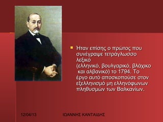 

12/04/13

Ήταν επίσης ο πρώτος που
συνέγραψε τετράγλωσσο
λεξικό
(ελληνικό, βουλγαρικό, βλάχικο
 και αλβανικό) το 1794. Το
έργο αυτό αποσκοπούσε στον
εξελληνισμό μη ελληνόφωνων
πληθυσμών των Βαλκανίων.

ΙΩΑΝΝΗΣ ΚΑΝΤΑΙΔΗΣ

 