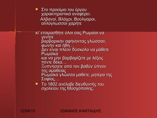 Στο προοίμιο του έργου
χαρακτηριστικά αναφέρει:
    Aλβανοί, Βλάχοι, Βούλγαροι,
αλλόγλωσσοι χαρήτε


κι’ ετοιμασθήτε όλοι σας Ρωμαίοι να
γενήτε
βαρβαρικήν αφήνοντας γλώσσαν,
φωνήν και ήθη…
Δεν είναι πλέον δύσκολο να μάθετε
Ρωμαϊκά
και να μην βαρβαρίζετε με λέξεις
πέντε δέκα…
Ξυπνήσατε από τον βαθύν ύπνον
της αμαθείας
Ρωμαϊκά γλώσσα μάθετε, μητέρα της
Σοφίας…    
 Το 1802 ανέλαβε διευθυντής του
σχολείου της Μοσχόπολης.

12/04/13

ΙΩΑΝΝΗΣ ΚΑΝΤΑΙΔΗΣ

 