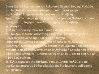 Διαςχίηει τθν Αφρικι από τον Ατλαντικό Ωκεανό ζωσ τθν Κοιλάδα
του Νείλου, και που ςυνεχίηεται ςτα ανατολικά του με
τθν Αραβικι Ζρθμο ςτθν Αίγυπτο και ςτθ Νουβικι
Ζρθμο ςτο Σουδάν μζχρι να φτάςει ςτθν Ερυκρά Θάλαςςα και που
ςυνζχεια τθσ Σαχάρα αποτελεί θ ζρθμοσ τθσ Αραβικισ
χερςονιςου.
Aπό τα ςφνορα τθσ ςτον Ατλαντικό ζωσ τθν κοιλάδα
του Νείλου καλφπτει απόςταςθ 4.000 χλμ., και από το βόρειο
μζχρι το νότιο άκρο τθσ 1.500 ζωσ 1.800 χλμ..
Εκτόσ τθσ αμμϊδουσ ζκταςθσ, που παρόλα αυτά είναι και θ
μικρότερθ, διακζτει πετρϊδεισ εκτάςεισ και αρκετά βραχϊδθ όρθ,
ςτα οποία περιλαμβάνονται το όροσ Αχαγκάρ ι Χογκάρ που ζχει
φψοσ 2.918 μζτρα, το Τιμπζςτι, με φψοσ 3.415 μ. και τα όρθ Αϊρ με
φψοσ 2.022 μζτρα.
Σε άλλεσ περιοχζσ τθσ Σαχάρασ, ςχθματίηονται κοιλϊματα με
μεγάλο και απότομο βάκοσ εξαιτίασ τθσ διαβρωτικισ επίδραςθσ
του ανζμου.
5/12/2013
ΦΩΤΕΙΝΗ ΤΣΟΥΓΑ
4

 