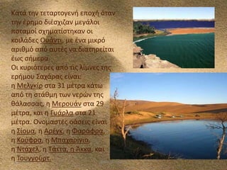 Kατά τθν τεταρτογενι εποχι όταν
τθν ζρθμο διζςχιηαν μεγάλοι
ποταμοί ςχθματίςτθκαν οι
κοιλάδεσ Ουάντι, με ζνα μικρό
αρικμό από αυτζσ να διατθρείται
ζωσ ςιμερα.
Οι κυριότερεσ από τισ λίμνεσ τθσ
εριμου Σαχάρασ είναι:
θ Μελγκίρ ςτα 31 μζτρα κάτω
από τθ ςτάκμθ των νερϊν τθσ
κάλαςςασ, θ Μερουάν ςτα 29
μζτρα, και θ Γυάρλα ςτα 21
μζτρα. Ονομαςτζσ οάςεισ είναι
θ Σίουα, θ Αρζγκ, θ Φαράφρα,
θ Κοφφρα, θ Μπαχαρίγια,
θ Ντάχελ, θ Τάττα, θ Άκκα, και
θ Τουγγοφρτ.
5/12/2013
ΦΩΤΕΙΝΗ ΤΣΟΥΓΑ

5

 