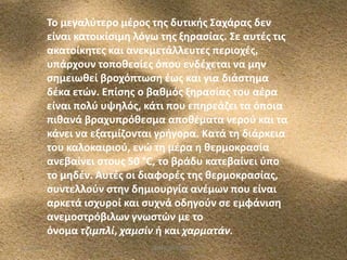 Το μεγαλφτερο μζροσ τθσ δυτικισ Σαχάρασ δεν
είναι κατοικίςιμθ λόγω τθσ ξθραςίασ. Σε αυτζσ τισ
ακατοίκθτεσ και ανεκμετάλλευτεσ περιοχζσ,
υπάρχουν τοποκεςίεσ όπου ενδζχεται να μθν
ςθμειωκεί βροχόπτωςθ ζωσ και για διάςτθμα
δζκα ετϊν. Επίςθσ ο βακμόσ ξθραςίασ του αζρα
είναι πολφ υψθλόσ, κάτι που επθρεάηει τα όποια
πικανά βραχυπρόκεςμα αποκζματα νεροφ και τα
κάνει να εξατμίηονται γριγορα. Κατά τθ διάρκεια
του καλοκαιριοφ, ενϊ τθ μζρα θ κερμοκραςία
ανεβαίνει ςτουσ 50 °C, το βράδυ κατεβαίνει φπο
το μθδζν. Αυτζσ οι διαφορζσ τθσ κερμοκραςίασ,
ςυντελλοφν ςτθν δθμιουργία ανζμων που είναι
αρκετά ιςχυροί και ςυχνά οδθγοφν ςε εμφάνιςθ
ανεμοςτρόβιλων γνωςτϊν με το
όνομα τζιμπλί, χαμςίν ι και χαρματάν.
5/12/2013

ΦΩΤΕΙΝΗ ΤΣΟΥΓΑ

7

 