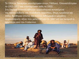 Το 1914 οι Τουαρζγκ υποτάχτθκαν ςτουσ Γάλλουσ. Επαναςτάτθςαν
το 1915-1917 και υποτάχτθκαν πάλι το 1920.
Στθ Σαχάρα ανακαλφφκθκαν αρχαιολογικά αντικείμενα
τθσ παλαιολικικισ και νεολικικισ περιόδου, όπωσ εργαλεία και
όπλα. Βρζκθκαν επίςθσ και πολλζσ λικογραφίεσ μεγάλθσ
αρχαιολογικισ αξίασ που μελετικθκαν το 1847 απ τον Jacquot κι
αργότερα από τον Frobenius.

5/12/2013

ΦΩΤΕΙΝΗ ΤΣΟΥΓΑ

8

 