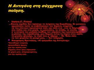 Η Αντιγόνη στη σύγχρονη
πoϊηση.
• Ισμήνη (Γ. Ρίτσος)
…Κανείς σχεδόν δεν πρόσεχε το λείψανο της Ευρυδίκης. Οι γυναίκες
αργούσανε πολύ να σαβανώσουν τον Αίμονα, επιμέναν
να του πλένουν προσεχτικά πάλι και πάλι ένα - ένα τα δάχτυλα
στα πόδια και στα χέρια, τις μασκάλες, τα στήθη, τα σκέλη,
κ' η κίνησή του μαλακή (καθώς τον γύριζαν) της εγκατάλειψης,
ή μάλλον της παράδοσης, μου θύμισε κείνη τη νύχτα στον κήπο,
το μεγάλο φεγγάρι, το νερό που μ' έβρεχε — θα 'θελα πάλι
να του φορέσω τα ρούχα μου, — δεν τόλμησα.
Νικηφόρος Βρεττάκος, «Η τραγωδία της Αντιγόνης»

•

“Συνόδεψα νεκρούς
τραγούδησα ήρωες
για την αγάπη σου.
Σημαίες στον ήλιο σήκωσαν
τα χέρια μου, απηγορευμένες,
για την αγάπη σου.

 