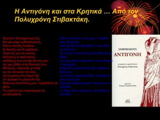 Η Αντιγόνη και στα Κρητικά … Από τον
Πολστρόνη Στιβακτάκη.
Έξωληα ‘ζαη αξκαηωκέλνο
Καη γηα κάρε νξδηληαζκέλνο.
Πάληα ληθεηήο ινγάζαη
δε δεηιηάο θαη δε θνβάζαη.
Γέξνληεο κα θαη κηθηνύο,
ζειπθνύο θη αξζεληθνύο
ζθιάβνπο ζνπ θαη δνπιεπηέο ζνπ
ηζη ‘ρεηο βάιεη ζηζη δνπιεηέο ζνπ.
Μπαίλεηο, πόξηα δε ρηππάο
εηο ηελ θαηνηθηά ηζε ληαο
θαη μωκέλεηο ζην ιαηκό ηδε
ζη’ όκνξθν ην κάγνπιό ηδε.
Φίινη θαη ζπληνπίηεο κνπ, πξνβάιεηε λα
ηδείηε.
Τε ζηξάηα πνπ πνξεύγνκαη λα
κεηαδηγεζείηε.

Εδά ην ύζηεξν λ-ηωο θωο η’ ακάζηα
κνπ ζωξνύλε
θαη ήιην δελ ζα μαλαϊδνύλ, ζηνλ Άδε
κε ιαινύλε.
Ο ύπλνο ν παληνηηλόο ζηνλ Άδε ζα κε
βάιεη
λα θνιπκπήζω αδωληαλή ζηνπ Χάξνπ
η’ αθξνγηάιη.
Νύθε δελ εζηνιίζηεθα, δελ ήξζαλ νη
δηθνί κνπ
λα πνύλε λπθνηξάγνπδα, λα θάηζνπλ
ζηελ απιή κνπ.
Σήκεξα ζηεθαλώλνκαη, πέζηε κνπ ην
παηλάδη,
ην Χάξν θάλω ηαίξη κνπ θαη πεζεξό
ηνλ Άδε.

 