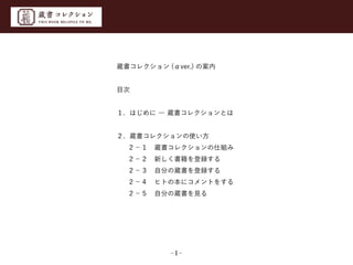 蔵書コレクション (αver.) の案内
目次
１. はじめに ― 蔵書コレクションとは
２. 蔵書コレクションの使い方
  ２−１ 蔵書コレクションの仕組み
  ２−２ 新しく書籍を登録する
 ２−３ 自分の蔵書を登録する
 ２−４ ヒトの本にコメントをする
  ２−５ 自分の蔵書を見る

−1−

 