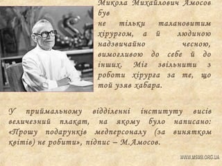 Микола Михайлович Амосов
був
не
тільки
талановитим
хірургом, а й
людиною
надзвичайно
чесною,
вимогливою до себе й до
інших. Міг звільнити з
роботи хірурга за те, що
той узяв хабара.
У приймальному відділенні інституту висів
величезний плакат, на якому було написано:
«Прошу подарунків медперсоналу (за винятком
квітів) не робити», підпис – М.Амосов.

 