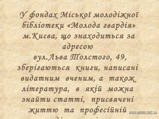 У фондах Міської молодіжної
бібліотеки «Молода гвардія»
м.Києва, що знаходиться за
адресою
вул.Льва Толстого, 49,
зберігаються книги, написані
видатним вченим, а також
література, в якій можна
знайти статті, присвячені
життю та професійній

 